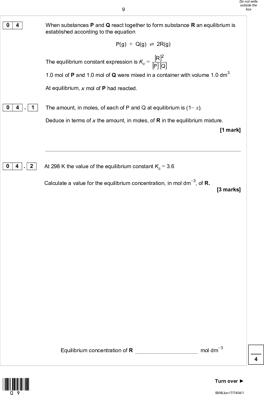 0 4 0 4 . 1 0 4 . 2 When substances P and Q react together to form substance R an equilibrium is established according to the equation P(g) + Q(g)2R(g) The equilibrium constant expression is Kc = [ ] R 2 [ ][ ]QP 1.0 mol of P and 1.0 mol of Q were mixed in a container with volume 1.0 dm3 At equilibrium, x mol of P had reacted. The amount, in moles, of each of P and Q at equilibrium is (1 x). Deduce in terms of x the amount, in moles, of R in the equilibrium mixture. At 298 K the value of the equilibrium constant Kc = 3.6 Calculate a value for the equilibrium concentration, in mol dm3, of R. [1 mark] [3 marks] Equilibrium concentration of R mol dm3 *09* Turn overIB/M/Jun17/7404/1<br />
