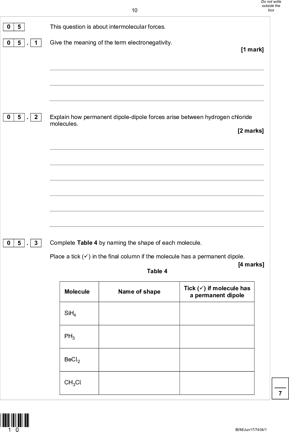 10 This question is about intermolecular forces. Give the meaning of the term electronegativity.[1 mark] Explain how permanent dipole-dipole forces arise between hydrogen chloride molecules. [2 marks] 0 5 0 5 . 1 0 5 . 2 0 5 . 3 Complete Table 4 by naming the shape of each molecule. Place a tick () in the final column if the molecule has a permanent dipole. Table 4 [4 marks] Molecule Name of shape Tick () if molecule has a permanent dipole SiH4 PH3 BeCl2 CH3Cl *10* IB/M/Jun17/7404/1<br />
