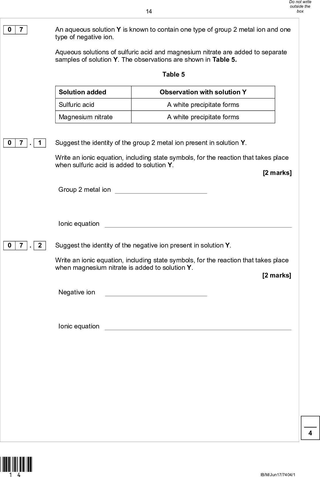 14An aqueous solution Y is known to contain one type of group 2 metal ion and one type of negative ion. Aqueous solutions of sulfuric acid and magnesium nitrate are added to separate samples of solution Y. The observations are shown in Table 5. Table 5 Solution added Sulfuric acid Magnesium nitrate Observation with solution Y A white precipitate forms A white precipitate forms Suggest the identity of the group 2 metal ion present in solution Y. Write an ionic equation, including state symbols, for the reaction that takes place when sulfuric acid is added to solution Y. [2 marks] Group 2 metal ion Ionic equation Suggest the identity of the negative ion present in solution Y. Write an ionic equation, including state symbols, for the reaction that takes place when magnesium nitrate is added to solution Y. [2 marks] Negative ion Ionic equation IB/M/Jun17/7404/1 0 7 0 7 . 1 0 7 . 2 *14*<br />
