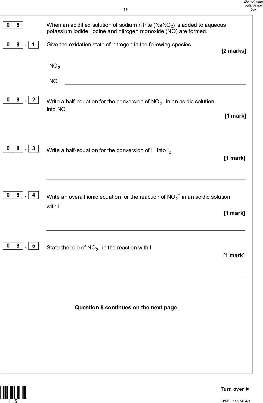 0 8 0 8 . 1 15 When an acidified solution of sodium nitrite (NaNO2) is added to aqueous potassium iodide, iodine and nitrogen monoxide (NO) are formed. Give the oxidation state of nitrogen in the following species.NO2 NO 0 8 . 2 Write a half-equation for the conversion of NO2 into NOin an acidic solution 0 8 . 3 Write a half-equation for the conversion of I into I2 0 8 . 4 Write an overall ionic equation for the reaction of NO2in an acidic solution with I[2 marks] [1 mark] [1 mark] [1 mark] [1 mark] State the role of NO2in the reaction with I 0 8 . 5 Question 8 continues on the next page *15* Turn overIB/M/Jun17/7404/1<br />
 16In aqueous solution, nitrite ions react with acidified chlorate(V) ions according to the equation+ 5NO2+ 2H+Cl2 + 5NO3 2ClO3+ H2O A 25.0 cm3 sample of an aqueous solution of sodium nitrite required 27.40 cm3 of a 0.0200 mol dm3 solution of potassium chlorate(V) for complete reaction. Calculate the concentration, in g dm3, of sodium nitrite in the sample. [4 marks] Concentration of sodium nitrite g dm3 10 IB/M/Jun17/7404/1 0 8 . 6 *16*<br />
