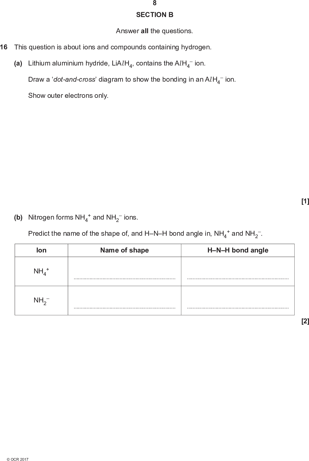 SECTION B Answer all the questions. 16 This question is about ions and compounds containing hydrogen. (a) Lithium aluminium hydride, LiAl H4, contains the Al H4 Draw a dot-and-cross diagram to show the bonding in an Al H4 Show outer electrons only.ion.ion. (b) Nitrogen forms NH4 + and NH2ions. Predict the name of the shape of, and HNH bond angle in, NH4 + and NH2 . Ion NH4 NH2 Name of shape HNH bond angle[1] [2]<br />
 (c) Nitrogen, phosphorus and arsenic are in Group 15 (5) of the periodic table. The boiling points of their hydrides are shown below. Element Hydride Boiling point / C N P As NH3 PH3 AsH3 33 88 55 (i) Explain why the boiling point of PH3 is lower than the boiling point of NH3.[2] (ii) Explain why the boiling point of PH3 is lower than the boiling point of AsH3.[2]<br />
