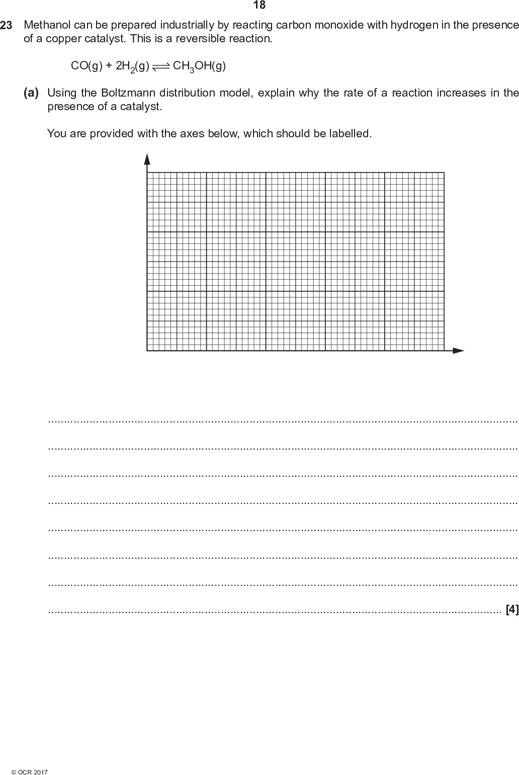 18 23 Methanol can be prepared industrially by reacting carbon monoxide with hydrogen in the presence of a copper catalyst. This is a reversible reaction. CO(g) + 2H2(g) CH3OH(g) (a) Using the Boltzmann distribution model, explain why the rate of a reaction increases in the presence of a catalyst. You are provided with the axes below, which should be labelled.[4]<br />
 19 (b) The reaction for the production of methanol in the presence of the copper catalyst is carried out at 200300 C. Explain why use of the catalyst reduces energy demand and benefits the environment.[2] (c) A chemist investigates the equilibrium that produces methanol: CO(g) + 2H2(g) CH3OH(g) The chemist mixes CO(g) with H2(g) and leaves the mixture to react until equilibrium is reached. The equilibrium mixture is analysed and found to contain the following concentrations. Substance Concentration /mol dm3 CO(g) H2(g) CH3OH(g) 0.310 0.240 0.260 Calculate the numerical value of Kc for this equilibrium. Give your answer to an appropriate number of significant figures. Kc =dm2 mol6 [2]<br />
