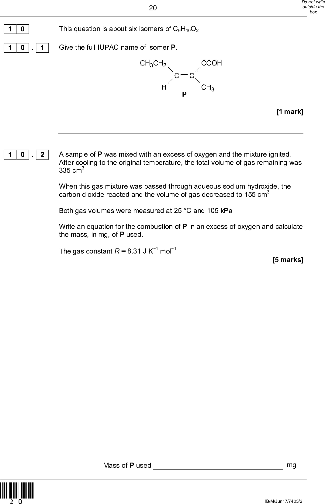 201 0 1 0 . 1 This question is about six isomers of C6H10O2 Give the full IUPAC name of isomer P. [1 mark] A sample of P was mixed with an excess of oxygen and the mixture ignited. After cooling to the original temperature, the total volume of gas remaining was 335 cm3 When this gas mixture was passed through aqueous sodium hydroxide, the carbon dioxide reacted and the volume of gas decreased to 155 cm3 Both gas volumes were measured at 25 C and 105 kPa Write an equation for the combustion of P in an excess of oxygen and calculate the mass, in mg, of P used. The gas constant R = 8.31 J K1 mol1 [5 marks] 1 0 . 2 *20* Mass of P used mg IB/M/Jun17/7405/2<br />
 21Figure 4 Isomer Q (C6H10O2) is a cyclic compound. The infrared spectrum of Q is shown in Figure 4 and the 13C NMR spectrum of Q is shown in Figure 5. Use these spectra and Tables A and C in the Data Booklet to deduce the structure of Q. In your answer, state one piece of evidence you have used from each spectrum. Figure 5 [3 marks] 1 0 . 3 *21* Structure of Q. Evidence from Figure 4 Evidence from Figure 5 Turn overIB/M/Jun17/7405/2<br />
 Although the 13C spectra of R and S both show the same number of peaks, the spectra can be used to distinguish between the isomers. Justify this statement using Table C from the Data Booklet. Give the number of peaks for each isomer. [3 marks] 22Isomers R and S are shown. 1 0 . 4 Justification Number of peaks *22* IB/M/Jun17/7405/2<br />
 23Although the 1H spectra of R and S both show the same number of peaks, the spectra can be used to distinguish between the isomers. Justify this statement using the splitting patterns of the peaks. Give the number of peaks for each isomer. [3 marks] Justification 1 0 . 5 Number of peaks Question 10 continues on the next page *23* Turn overIB/M/Jun17/7405/2<br />
 241 0 . 6 The action of heat on 5-hydroxyhexanoic acid can lead to two different products. On gentle heating, 5-hydroxyhexanoic acid loses water to form a cyclic compound, T (C6H10O2). Under different conditions, 5-hydroxyhexanoic acid forms a polyester. Draw the structure of T. Draw the repeating unit of the polyester and name the type of polymerisation. [3 marks] Structure of T Repeating unit of polyester Type of polymerisation *24* IB/M/Jun17/7405/2<br />
 251 0 . 7 Isomer U is shown. The polymer formed by U and the polymer formed by 5-hydroxyhexanoic acid in Question 10.6 both contain ester groups that can be hydrolysed. Draw the repeating unit of the polymer formed by U. Justify the statement that, although both polymer structures contain ester groups, the polymer formed by U is not biodegradable. [3 marks] Repeating unit of polymer formed by U. Justification Turn over for the next question 21 *25* Turn overIB/M/Jun17/7405/2<br />
