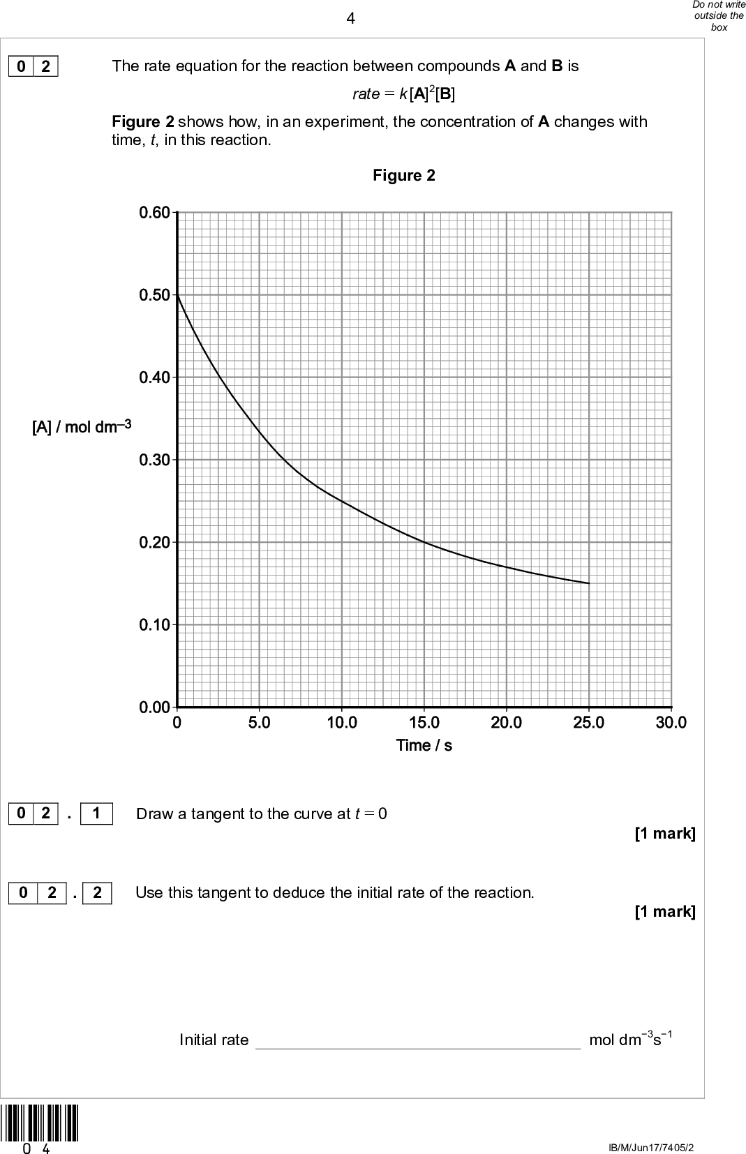 0 2The rate equation for the reaction between compounds A and B is rate = k [A]2[B] Figure 2 shows how, in an experiment, the concentration of A changes with time, t, in this reaction. Figure 2 0 2 . 1 0 2 . 2 *04* Draw a tangent to the curve at t = 0 Use this tangent to deduce the initial rate of the reaction. Initial rate [1 mark] [1 mark] mol dm3s1 IB/M/Jun17/7405/2<br />
 0 2 . 3 The experiment was repeated at the same temperature and with the same initial concentration of B but with a different initial concentration of A. The new initial rate was 1.7 times greater than in the original experiment. Calculate the new initial concentration of A. [2 marks]Initial concentration of A mol dm3 Turn over for the next question *05* Turn overIB/M/Jun17/7405/2<br />
