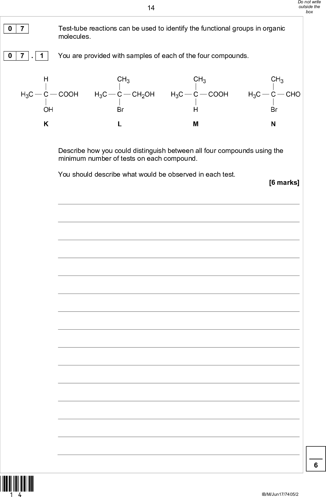14Test-tube reactions can be used to identify the functional groups in organic molecules. You are provided with samples of each of the four compounds. Describe how you could distinguish between all four compounds using the minimum number of tests on each compound. You should describe what would be observed in each test. [6 marks] 0 7 0 7 . 1 *14* IB/M/Jun17/7405/2<br />
