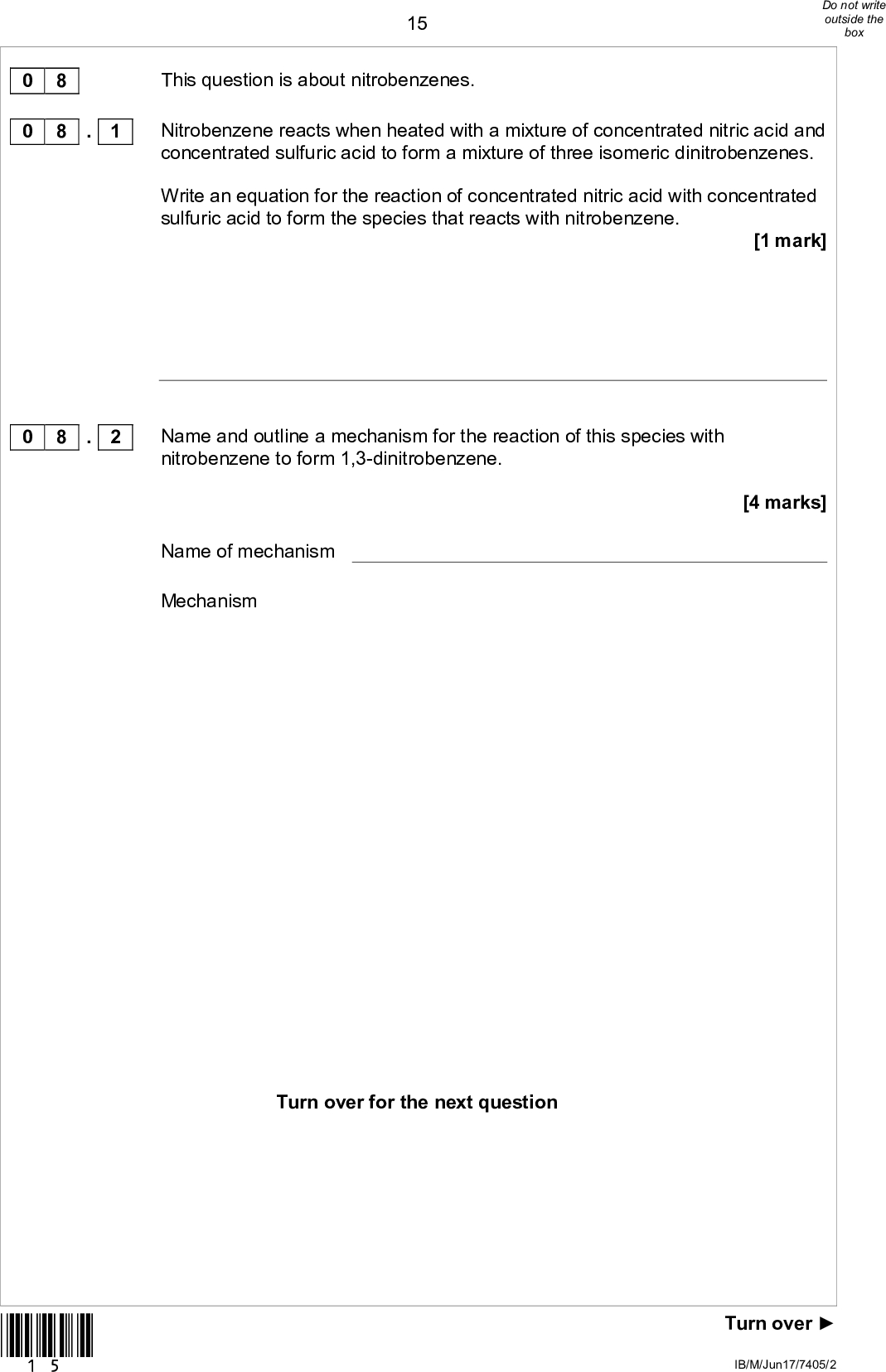 150 8 0 8 . 1 This question is about nitrobenzenes. Nitrobenzene reacts when heated with a mixture of concentrated nitric acid and concentrated sulfuric acid to form a mixture of three isomeric dinitrobenzenes. Write an equation for the reaction of concentrated nitric acid with concentrated sulfuric acid to form the species that reacts with nitrobenzene. [1 mark] 0 8 . 2 Name and outline a mechanism for the reaction of this species with nitrobenzene to form 1,3-dinitrobenzene. Name of mechanism Mechanism [4 marks] Turn over for the next question *15* Turn overIB/M/Jun17/7405/2<br />
 16The dinitrobenzenes shown were investigated by thin layer chromatography (TLC). In an experiment, carried out in a fume cupboard, a concentrated solution of pure 1,4-dinitrobenzene was spotted on a TLC plate coated with a solid that contains polar bonds. Hexane was used as the solvent in a beaker with a lid. The start line, drawn in pencil, the final position of the spot and the final solvent front are shown on the chromatogram in Figure 3 0 8 . 3 *16* Figure 3 Use the chromatogram in Figure 3 to deduce the Rf value of 1,4-dinitrobenzene in this experiment. Tick () one box. A 0.41 B 0.46 C 0.52 D 0.62 [1 mark] IB/M/Jun17/7405/2<br />
 0 8 . 4 0 8 . 5 0 8 . 6 17State in general terms what determines the distance travelled by a spot in TLC. [1 mark] To obtain the chromatogram, the TLC plate was held by the edges and placed in the solvent in the beaker in the fume cupboard. The lid was then replaced on the beaker. Give one other practical requirement when placing the plate in the beaker. [1 mark] A second TLC experiment was carried out using 1,2-dinitrobenzene and 1,4-dinitrobenzene. An identical plate to that in Question 8.3 was used under the same conditions with the same solvent. In this experiment, the Rf value of 1,4-dinitrobenzene was found to be greater than that of 1,2-dinitrobenzene. Deduce the relative polarities of the 1,2-dinitrobenzene and 1,4-dinitrobenzene and explain why 1,4-dinitrobenzene has the greater Rf value. [2 marks] Relative polarities Explanation *17* Turn overIB/M/Jun17/7405/2<br />
 18A third TLC experiment was carried out using 1,2-dinitrobenzene. An identical plate to that in Question 8.3 was used under the same conditions, but the solvent used contained a mixture of hexane and ethyl ethanoate. A student stated that the Rf value of 1,2-dinitrobenzene in this third experiment would be greater than that of 1,2-dinitrobenzene in the experiment in Question 8.6 Is the student correct? Justify your answer. [2 marks] 0 8 . 7 12 *18* IB/M/Jun17/7405/2<br />
