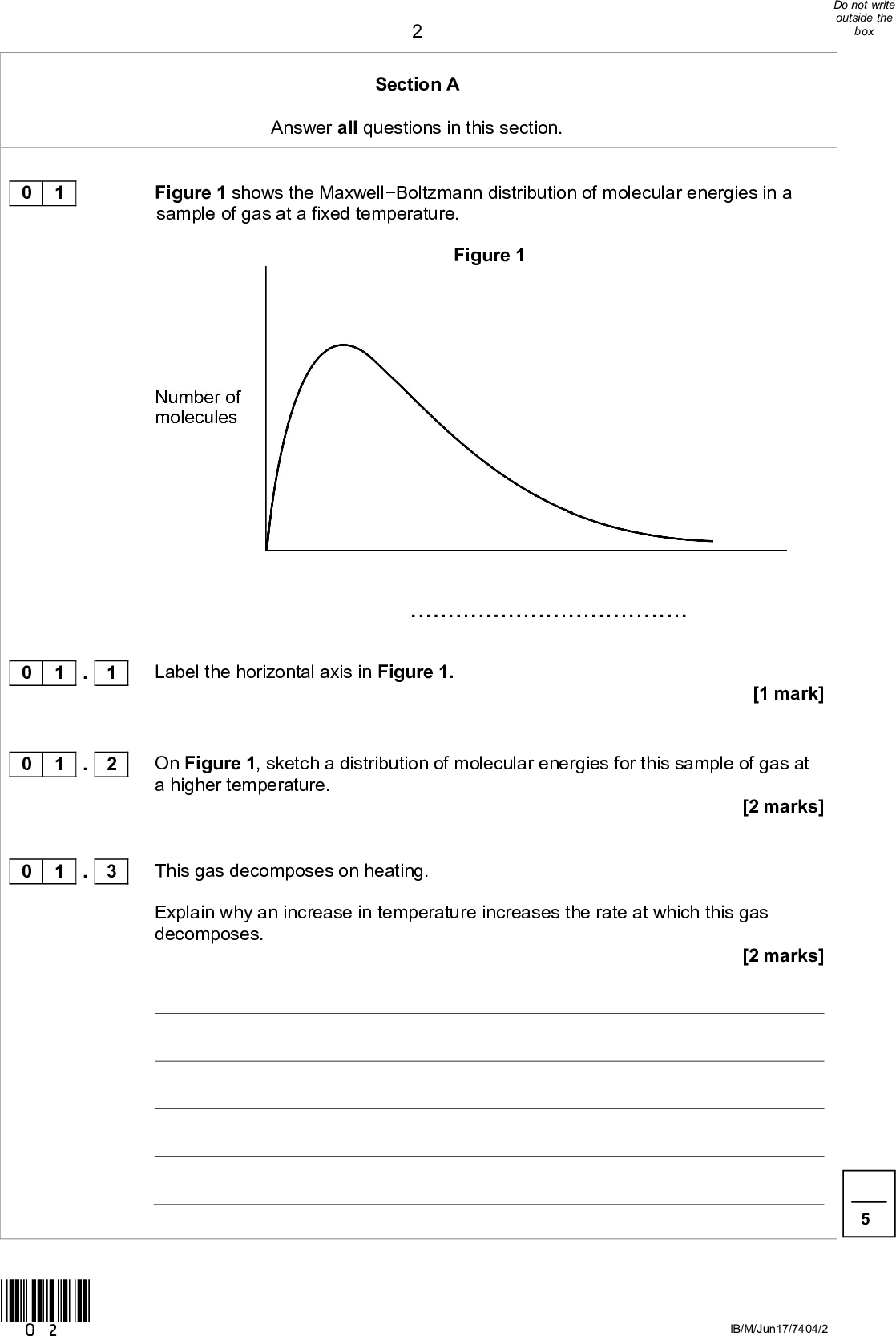 Section A Answer all questions in this section. 0 1 Figure 1 shows the MaxwellBoltzmann distribution of molecular energies in a sample of gas at a fixed temperature. Figure 1 Label the horizontal axis in Figure 1. [1 mark] On Figure 1, sketch a distribution of molecular energies for this sample of gas at a higher temperature. [2 marks] This gas decomposes on heating. Explain why an increase in temperature increases the rate at which this gas decomposes. [2 marks] 0 1 . 1 0 1 . 2 0 1 . 3 *02* IB/M/Jun17/7404/2<br />
