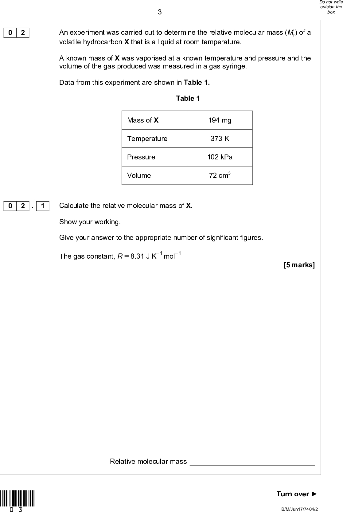 0 2 An experiment was carried out to determine the relative molecular mass (Mr) of a volatile hydrocarbon X that is a liquid at room temperature. A known mass of X was vaporised at a known temperature and pressure and the volume of the gas produced was measured in a gas syringe. Data from this experiment are shown in Table 1. Table 1 Mass of X Temperature Pressure Volume 194 mg 373 K 102 kPa 72 cm3 0 2 . 1 Calculate the relative molecular mass of X. Show your working. Give your answer to the appropriate number of significant figures. The gas constant, R = 8.31 J K1 mol1 [5 marks] *03* Relative molecular mass Turn overIB/M/Jun17/7404/2<br />
Analysis of a different hydrocarbon Y shows that it contains 83.7% by mass of carbon. Calculate the empirical formula of Y. Use this empirical formula and the relative molecular mass of Y (Mr = 86.0) to calculate the molecular formula of Y. [4 marks] Empirical formula Molecular formula 0 2 . 2 *04* IB/M/Jun17/7404/2<br />

