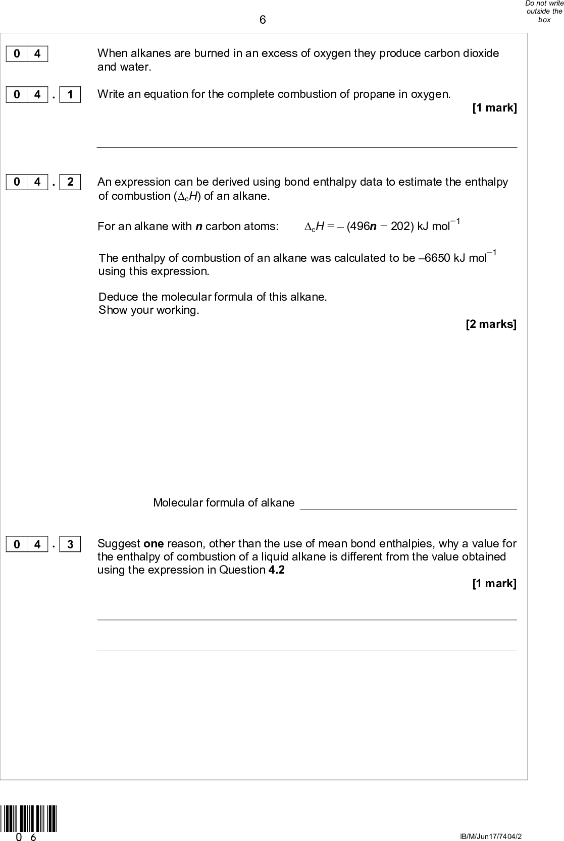 When alkanes are burned in an excess of oxygen they produce carbon dioxide and water.. 1 Write an equation for the complete combustion of propane in oxygen. [1 mark] 0 4 0 4 0 4 . 2 An expression can be derived using bond enthalpy data to estimate the enthalpy of combustion (cH) of an alkane. For an alkane with n carbon atoms: cH =(496n + 202) kJ mol1 The enthalpy of combustion of an alkane was calculated to be 6650 kJ mol1 using this expression. 0 4 . 3 Deduce the molecular formula of this alkane. Show your working. [2 marks] Molecular formula of alkane Suggest one reason, other than the use of mean bond enthalpies, why a value for the enthalpy of combustion of a liquid alkane is different from the value obtained using the expression in Question 4.2 [1 mark] *06* IB/M/Jun17/7404/2<br />
0 4 . 4 Values of the enthalpy change for combustion of 1 g of some alkanes are shown in Table 2. Table 2 Enthalpy change in kJ for combustion of 1 g methane ethane propane butane pentane 55.6 52.0 49.6 48.7 Plot the enthalpy change for the combustion of 1 g against the number of carbon atoms in the alkanes in Table 2. Draw a best fit line and use this to estimate the enthalpy change for combustion of 1 g of propane. Write your answer in Table 2. [3 marks] *07* Turn overIB/M/Jun17/7404/2<br />
Isooctane (2,2,4-trimethylpentane) is an important component of petrol used in cars. When isooctane is burned, the enthalpy change is 47.8 kJ g1 Isooctane is a liquid at room temperature with a density of 0.692 g cm3 Calculate the heat energy released, in kJ, when 1.00 dm3 of isooctane burns in excess oxygen. Give your answer to the appropriate number of significant figures. [2 marks] 0 4 . 5 Heat energy released kJ *08* IB/M/Jun17/7404/2<br />
