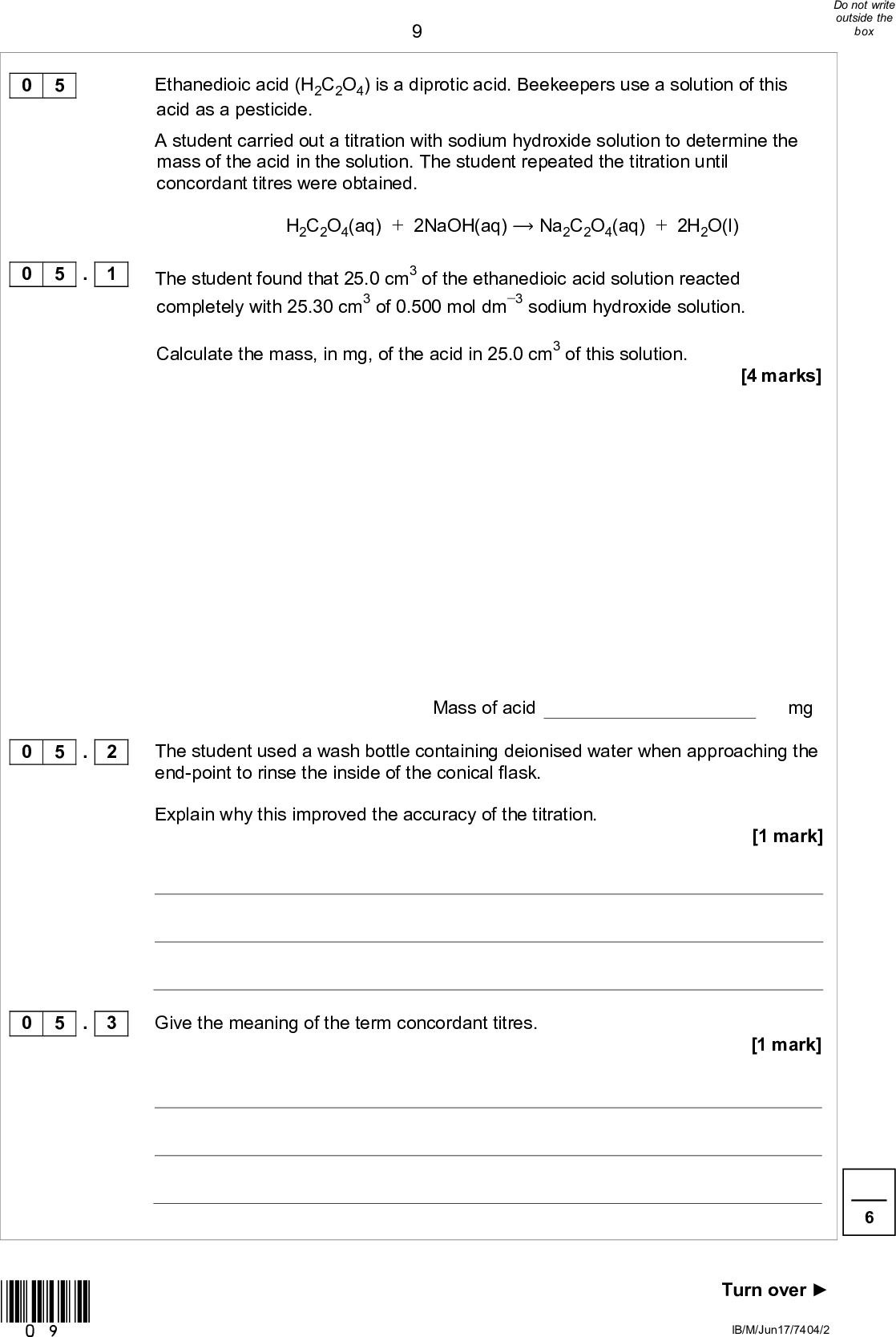 Ethanedioic acid (H2C2O4) is a diprotic acid. Beekeepers use a solution of this acid as a pesticide. A student carried out a titration with sodium hydroxide solution to determine the mass of the acid in the solution. The student repeated the titration until concordant titres were obtained. H2C2O4(aq) + 2NaOH(aq)Na2C2O4(aq) + 2H2O(l) The student found that 25.0 cm3 of the ethanedioic acid solution reacted completely with 25.30 cm3 of 0.500 mol dm3 sodium hydroxide solution. Calculate the mass, in mg, of the acid in 25.0 cm3 of this solution. [4 marks] Mass of acid mg The student used a wash bottle containing deionised water when approaching the end-point to rinse the inside of the conical flask. Explain why this improved the accuracy of the titration. [1 mark] Give the meaning of the term concordant titres. [1 mark] Turn overIB/M/Jun17/7404/2 0 5 0 5 . 1 0 5 . 2 0 5 . 3 *09*<br />
