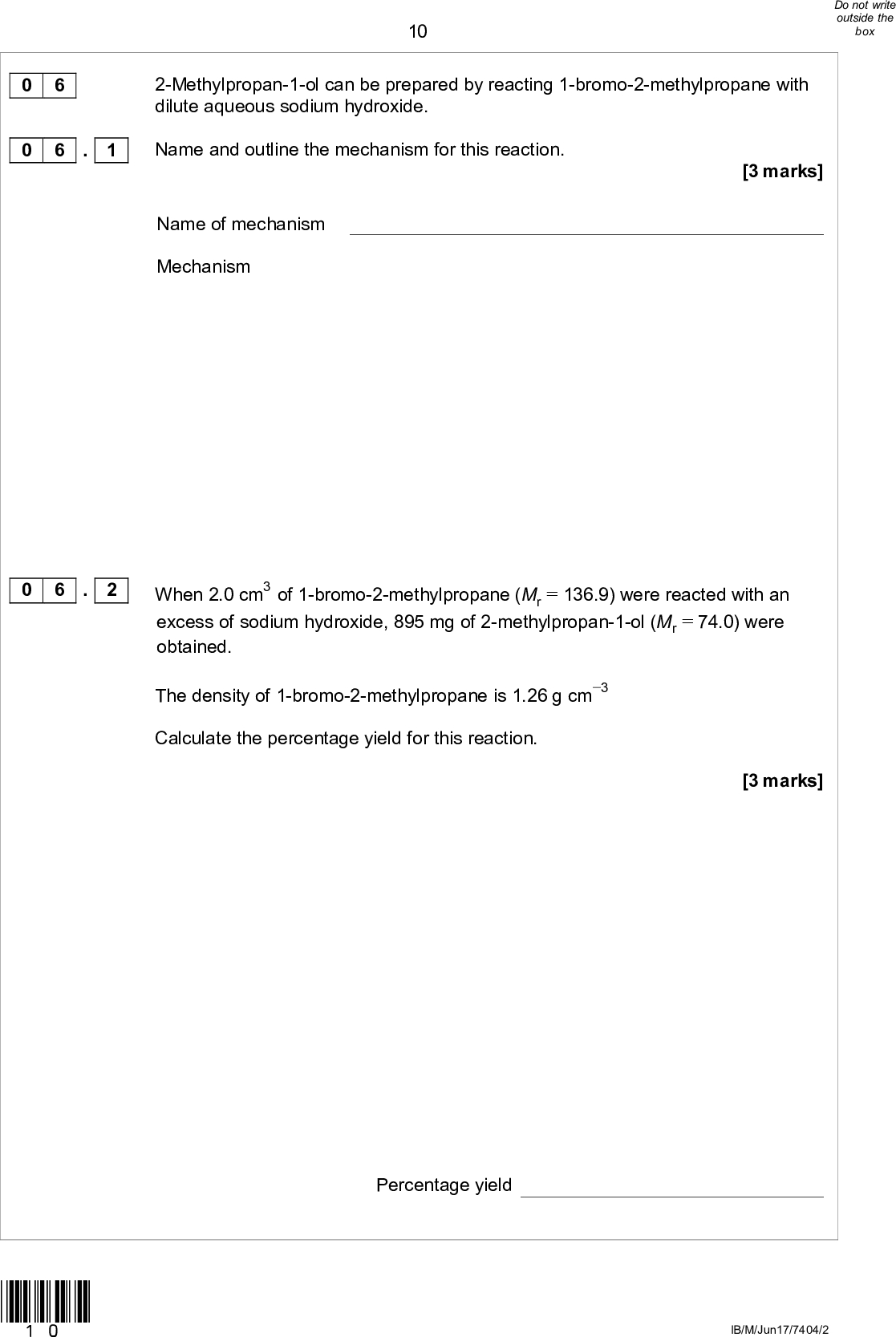 0 6 0 6 . 1 10 2-Methylpropan-1-ol can be prepared by reacting 1-bromo-2-methylpropane with dilute aqueous sodium hydroxide.[3 marks] Name and outline the mechanism for this reaction. Name of mechanism Mechanism 0 6 . 2 When 2.0 cm3 of 1-bromo-2-methylpropane (Mr = 136.9) were reacted with an excess of sodium hydroxide, 895 mg of 2-methylpropan-1-ol (Mr = 74.0) were obtained. The density of 1-bromo-2-methylpropane is 1.26 g cm3 Calculate the percentage yield for this reaction. [3 marks] Percentage yield *10* IB/M/Jun17/7404/2<br />
 110 6 . 3 When 1-bromo-2-methylpropane reacts with hot, concentrated ethanolic potassium hydroxide rather than dilute aqueous sodium hydroxide, a different product is formed. Name this organic product and name the mechanism for this reaction. [2 marks] Name of organic product Name of mechanism Turn over for the next question *11* Turn overIB/M/Jun17/7404/2<br />
