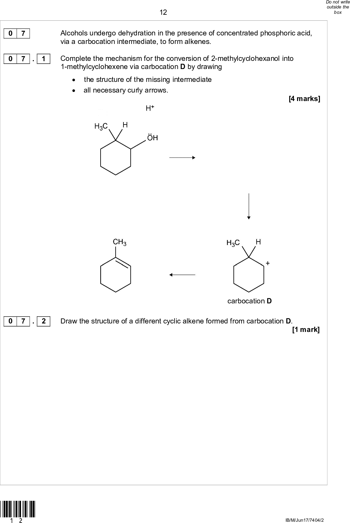12 Alcohols undergo dehydration in the presence of concentrated phosphoric acid, via a carbocation intermediate, to form alkenes. Complete the mechanism for the conversion of 2-methylcyclohexanol into 1-methylcyclohexene via carbocation D by drawingthe structure of the missing intermediateall necessary curly arrows. [4 marks] carbocation D carbocation D Draw the structure of a different cyclic alkene formed from carbocation D. [1 mark] 0 7 0 7 . 1 0 7 . 2 *12* IB/M/Jun17/7404/2<br />
 130 7 . 3 Carbocation D can undergo a type of reaction called a rearrangement to form carbocation E. In this reaction, a hydrogen atom and its bonding pair of electrons move from carbon a to carbon b as shown in Figure 2. Figure 2 carbocation D Use your knowledge of carbocations to explain why this rearrangement takes place. carbocation E [2 marks] 0 7 . 4 As a result of the rearrangement in Question 7.3, a third alkene is formed in this reaction. Draw the structure of this third alkene. [1 mark] Turn over for the next question *13* Turn overIB/M/Jun17/7404/2<br />
 140 7 . 5 Cyclohexene is prepared by the dehydration of cyclohexanol using concentrated phosphoric acid as a catalyst. The structure of concentrated phosphoric acid is shown. [6 marks] Identify the factors that influence the boiling points of each of the compounds in this reaction mixture. State how and explain why cyclohexene can be separated from the reaction mixture. *14* 14 IB/M/Jun17/7404/2<br />

