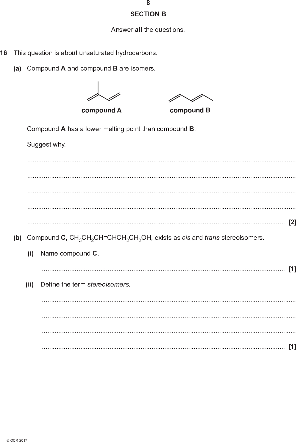 SECTION B Answer all the questions. 16 This question is about unsaturated hydrocarbons. (a) Compound A and compound B are isomers. compound A compound B Compound A has a lower melting point than compound B. Suggest why.[2] (b) Compound C, CH3CH2CH=CHCH2CH2OH, exists as cis and trans stereoisomers. (i) Name compound C.[1] (ii) Define the term stereoisomers.[1]<br />
 (iii) Draw the structures of the cis and trans stereoisomers of compound C. cis trans [2] (c) The C=C group in an alkene contains a -bond. Complete the diagram below to show how p-orbitals are involved in the formation of a -bond. [1]<br />
 (d) Compound D, shown below, reacts with hydrogen bromide by electrophilic addition. A mixture of two organic compounds, E and F, is formed. 10 CH2CH3 CH3 C H CH3 compound D HBr Mixture of organic compounds E and F (i) Suggest how an HBr molecule can act as an electrophile.[1] (ii) Draw the structures of the two organic compounds E and F. [2]<br />
 (iii) Outline the mechanism of the reaction between compound D and hydrogen bromide to form either compound E or compound F. 11 Include curly arrows and relevant dipoles. (iv) Which of E or F is the major organic product? Explain your answer. [3] Major organic productExplanation[1]<br />
 (e) Myrcene, C10H16, is a naturally occurring hydrocarbon containing more than one carbon-carbon double bond. 12 myrcene (i) Reaction of 204 mg of myrcene with hydrogen gas produces a saturated alkane. Calculate the volume of hydrogen gas, in cm3 and measured at RTP, needed for this reaction. Show your working. volume =cm3 [2] (ii) -Carotene is a naturally occurring unsaturated hydrocarbon found in carrots. A -carotene molecule contains 40 carbon atoms, has two rings, and a branched chain. 0.0200 mol of -carotene reacts with 5.28 dm3 of hydrogen gas to form a saturated hydrocarbon. Using molecular formulae, construct a balanced equation for this reaction. Include relevant calculations and reasoning. Equation[4]<br />
 13 BLANK PAGE PLEASE DO NOT WRITE ON THIS PAGE<br />
