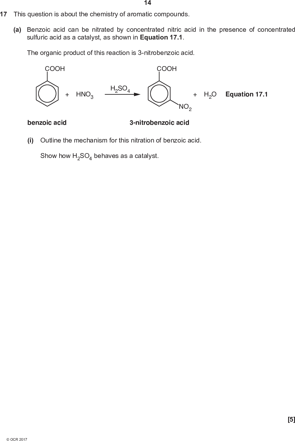 17 This question is about the chemistry of aromatic compounds. 14 (a) Benzoic acid can be nitrated by concentrated nitric acid in the presence of concentrated sulfuric acid as a catalyst, as shown in Equation 17.1. The organic product of this reaction is 3-nitrobenzoic acid. COOH COOH + HNO3 H2SO4 + H2O Equation 17.1 benzoic acid NO2 3-nitrobenzoic acid (i) Outline the mechanism for this nitration of benzoic acid. Show how H2SO4 behaves as a catalyst. [5]<br />
 15 (ii)* A chemist carries out the reaction in Equation 17.1 using 4.97 g of benzoic acid. The chemist obtains 3-nitrobenzoic acid as an impure solid. The chemist purifies the solid to obtain 4.85 g of 3-nitrobenzoic acid. Describe a method to obtain a pure sample of 3-nitrobenzoic acid from the impure solid, determine the percentage yield and check its purity.[6]<br />
 (b) A student investigates the relative ease of nitration of phenol, benzene, and benzoic acid. 16 OH COOH phenol benzene benzoic acid The student finds that the conditions required for the nitration of each compound are different, as shown in Table 17.1. Compound phenol benzene benzoic acid Conditions required for nitration Dilute HNO3 Concentrated HNO3 Concentrated HNO3 20 C No catalyst 55 C 100 C H2SO4 catalyst H2SO4 catalyst Table 17.1 (i) State the trend in the relative ease of nitration of phenol, benzene, and benzoic acid.[1] (ii) Apply your knowledge of the bonding in arenes to explain the trend in part (b)(i).[3]<br />
 17 (c) A student synthesises 3-bromophenylamine, shown below, starting from nitrobenzene. (i) Complete the flowchart showing the structure of the intermediate and the formulae of the reagents for each stage. NO2 bromination reagents:reduction NH2 reagents:Br 3-bromophenylamine [3] intermediate (ii) Another student attempts the same synthesis but carries out reduction before bromination. The student was surprised to find that two structural isomers of 3-bromophenylamine had been formed instead of the desired organic product. Explain this result and suggest the structures of the two isomers that formed. ExplanationStructures [3]<br />
