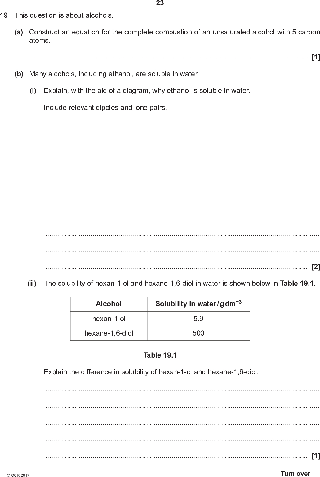19 This question is about alcohols. 23 (a) Construct an equation for the complete combustion of an unsaturated alcohol with 5 carbon atoms.[1] (b) Many alcohols, including ethanol, are soluble in water. (i) Explain, with the aid of a diagram, why ethanol is soluble in water. Include relevant dipoles and lone pairs.[2] (ii) The solubility of hexan-1-ol and hexane-1,6-diol in water is shown below in Table 19.1. Alcohol hexan-1-ol hexane-1,6-diol Solubility in water / g dm3 5.9 500 Table 19.1 Explain the difference in solubility of hexan-1-ol and hexane-1,6-diol.[1]<br />
 (c) Alcohols are important in organic synthesis and can be formed by the reduction of carbonyl compounds. (i) Complete the flowchart by filling in each box. 24 carbonyl compound reduction reagent(s):OH NaBr / H2SO4 compound K acid catalyst heat structural isomers [5]<br />
 (ii) What is the name of compound K? 25[1] (d) Butan-1-ol can be oxidised to form two different organic products, depending on the reaction conditions used. Describe both oxidation reactions of butan-1-ol. For each reaction includethe structure of the organic product a balanced equation the essential reaction conditions. In your equations you may use [O] to represent the oxidising agent.[5]<br />
