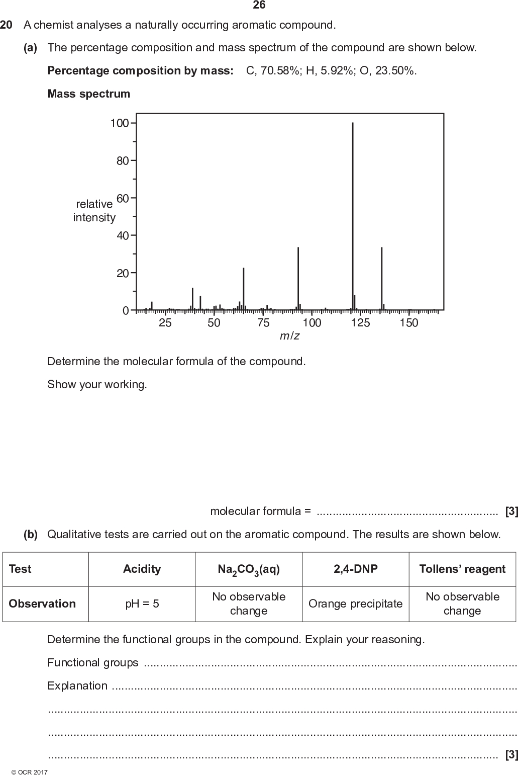 26 20 A chemist analyses a naturally occurring aromatic compound. (a) The percentage composition and mass spectrum of the compound are shown below. Percentage composition by mass: C, 70.58%; H, 5.92%; O, 23.50%. Mass spectrum 100 relative intensity 80 60 40 20 m /z Determine the molecular formula of the compound. Show your working. 25 50 75 100 125 150 (b) Qualitative tests are carried out on the aromatic compound. The results are shown below. molecular formula =[3] Test Observation Acidity pH = 5 Na2CO3(aq) No observable change 2,4-DNP Tollens reagent Orange precipitate No observable change Determine the functional groups in the compound. Explain your reasoning. Functional groupsExplanation[3]<br />
 (c) The carbon-13 NMR spectrum of the compound is shown below. 27 200 180 160 140 120 100 chemical shift, / ppm 80 60 40 20 Using the spectrum and the results from (a) and (b), determine the structure of the compound. Explain your reasoning.Structure of compound [3]<br />
