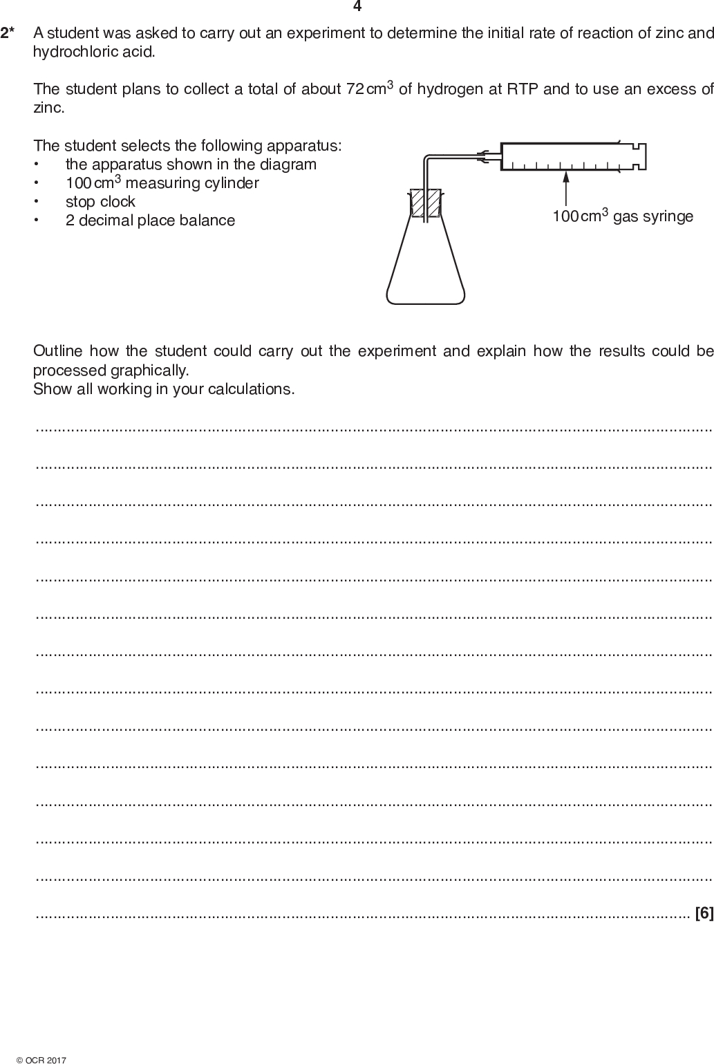 2* A student was asked to carry out an experiment to determine the initial rate of reaction of zinc and hydrochloric acid. The student plans to collect a total of about 72 cm3 of hydrogen at RTP and to use an excess of zinc. The student selects the following apparatus:the apparatus shown in the diagram 100 cm3 measuring cylinder stop clock 2 decimal place balance 100 cm3 gas syringe Outline how the student could carry out the experiment and explain how the results could be processed graphically. Show all working in your calculations.[6]<br />
