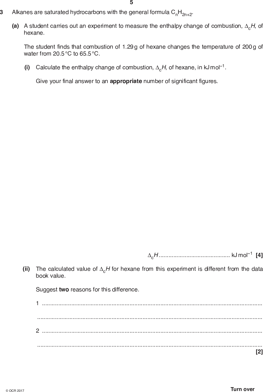 3 Alkanes are saturated hydrocarbons with the general formula CnH2n+2. (a) A student carries out an experiment to measure the enthalpy change of combustion, cH, of hexane. The student finds that combustion of 1.29 g of hexane changes the temperature of 200 g of water from 20.5 C to 65.5 C. (i) Calculate the enthalpy change of combustion, cH, of hexane, in kJ mol1. Give your final answer to an appropriate number of significant figures. cHkJ mol1 [4] (ii) The calculated value of cH for hexane from this experiment is different from the data book value. Suggest two reasons for this difference. 12[2]<br />
 (b) Data book values for the standard enthalpy changes of combustion, cH , of the first four alkanes are shown in the table. Alkane cH / kJ mol1 methane 890 ethane 1560 propane 2219 butane 2877 (i) The values for the first three alkanes are plotted on the graph below. Plot the value for butane on the graph. relative molecular mass 20 40 60 80 100 1000 2000 cH / kJ mol1 3000 4000 5000 [1]<br />
 (ii) Use the graph to estimate the energy released during complete combustion of 1.80 g of pentane. Show relevant working below and on the graph. energy released =kJ [3] (c) The equation for the complete combustion of cyclohexane is shown below. C6H12(l) + 9O2(g) 6CO2(g) + 6H2O(l) Standard enthalpy changes of formation, fH , are shown in the table. Substance fH / kJ mol1 C6H12(l) 156.3 CO2(g) 393.5 H2O(l) 285.8 Calculate the standard enthalpy change of combustion, cH , of cyclohexane. cH =kJ mol1 [3]<br />
