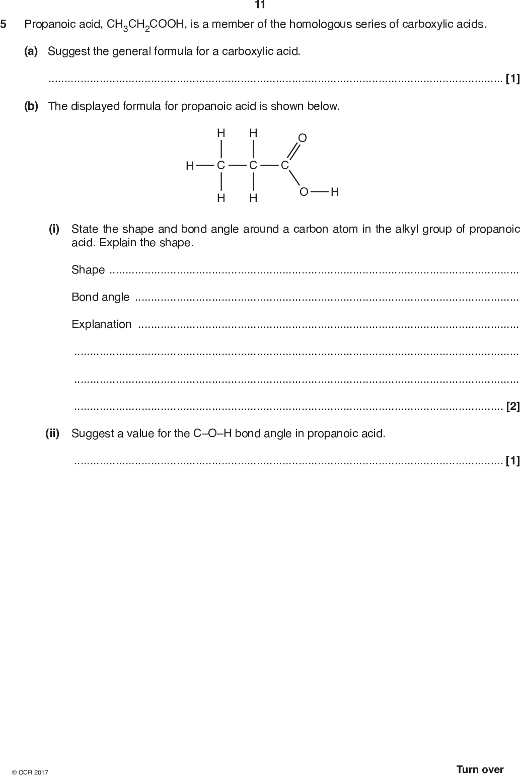 11 5 Propanoic acid, CH3CH2COOH, is a member of the homologous series of carboxylic acids. (a) Suggest the general formula for a carboxylic acid.[1] (b) The displayed formula for propanoic acid is shown below. (i) State the shape and bond angle around a carbon atom in the alkyl group of propanoic acid. Explain the shape. ShapeBond angleExplanation[2] (ii) Suggest a value for the COH bond angle in propanoic acid.[1]<br />
 12 (c) Compound D is a neutral compound which is a structural isomer of propanoic acid, CH3CH2COOH. The infrared spectrum of compound D is shown below. Suggest two possible structures of compound D. Explain all your reasoning.[4]<br />
 (d) 2-Chloropropanoic acid, CH3CHClCOOH, can be made by reacting propanoic acid with 13 chlorine in a radical substitution reaction. (i) State the conditions for the reaction.[1] (ii) Write the overall equation for the reaction.[1] (iii) The first step in the reaction mechanism involves homolytic fission of a chlorine molecule to form two chlorine radicals. Why is this step an example of homolytic fission?[1] (iv) Write two equations to show the propagation steps in the mechanism for this reaction. Use dots,, to show the unpaired electrons on radicals.[2] (v) Draw the displayed formula of the radical formed in the first propagation step. Use a dot,, to show the position of the unpaired electron. (vi) Further substitution forms a mixture of organic products. Draw the structure of an organic product formed from 2-chloropropanoic acid by further substitution. [1] [1]<br />
