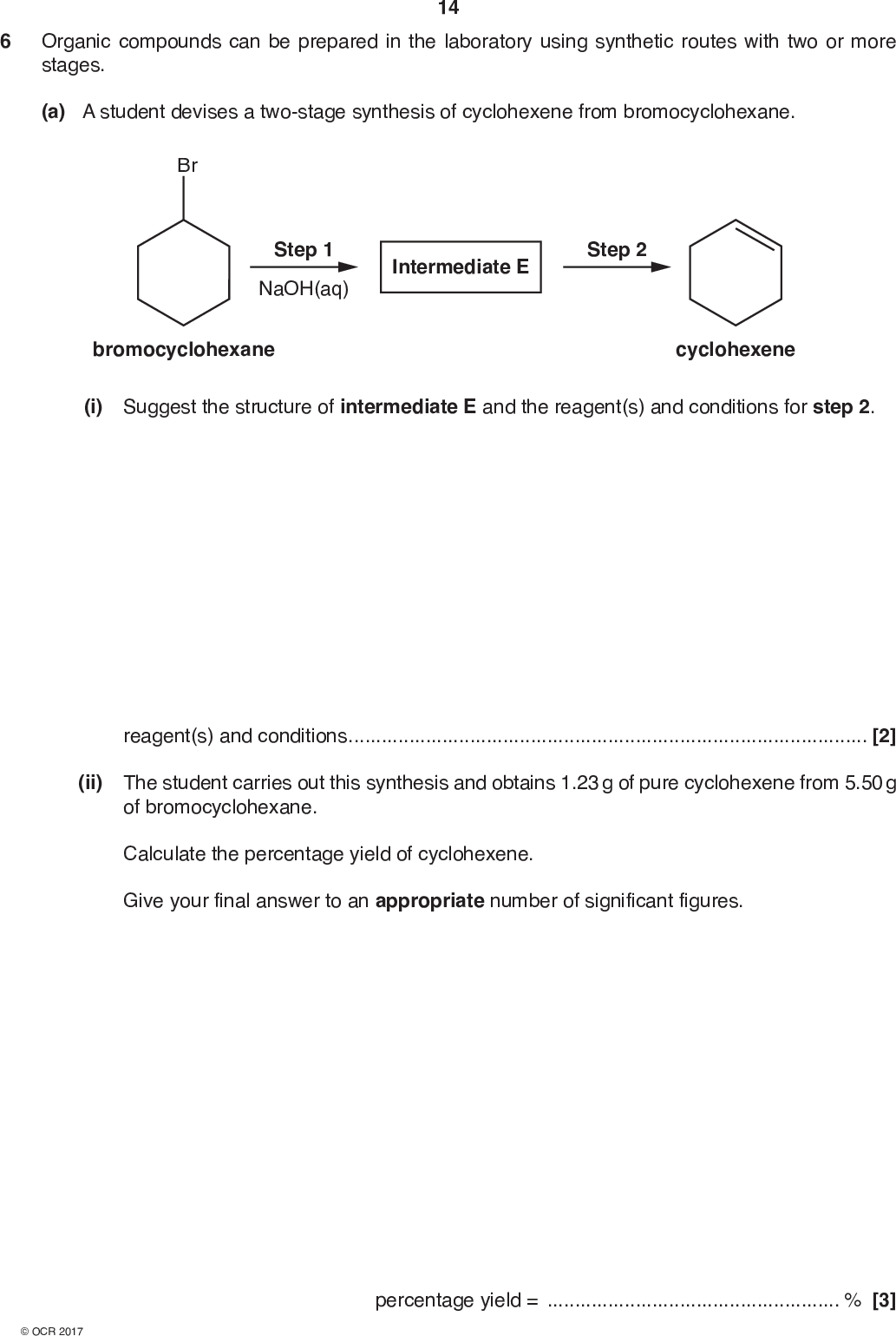 14 6 Organic compounds can be prepared in the laboratory using synthetic routes with two or more stages. (a) A student devises a two-stage synthesis of cyclohexene from bromocyclohexane. Br Step 1 NaOH(aq) Intermediate E Step 2 bromocyclohexane cyclohexene (i) Suggest the structure of intermediate E and the reagent(s) and conditions for step 2. reagent(s) and conditions[2] (ii) The student carries out this synthesis and obtains 1.23 g of pure cyclohexene from 5.50 g of bromocyclohexane. Calculate the percentage yield of cyclohexene. Give your final answer to an appropriate number of significant figures. percentage yield =% [3]<br />
 15 (b) Cyclohexene is reacted with bromine to prepare the organic compound F. Give the structure of compound F and outline the mechanism for this reaction. Include curly arrows, charges and relevant dipoles. [4] END OF QUESTION PAPER<br />
