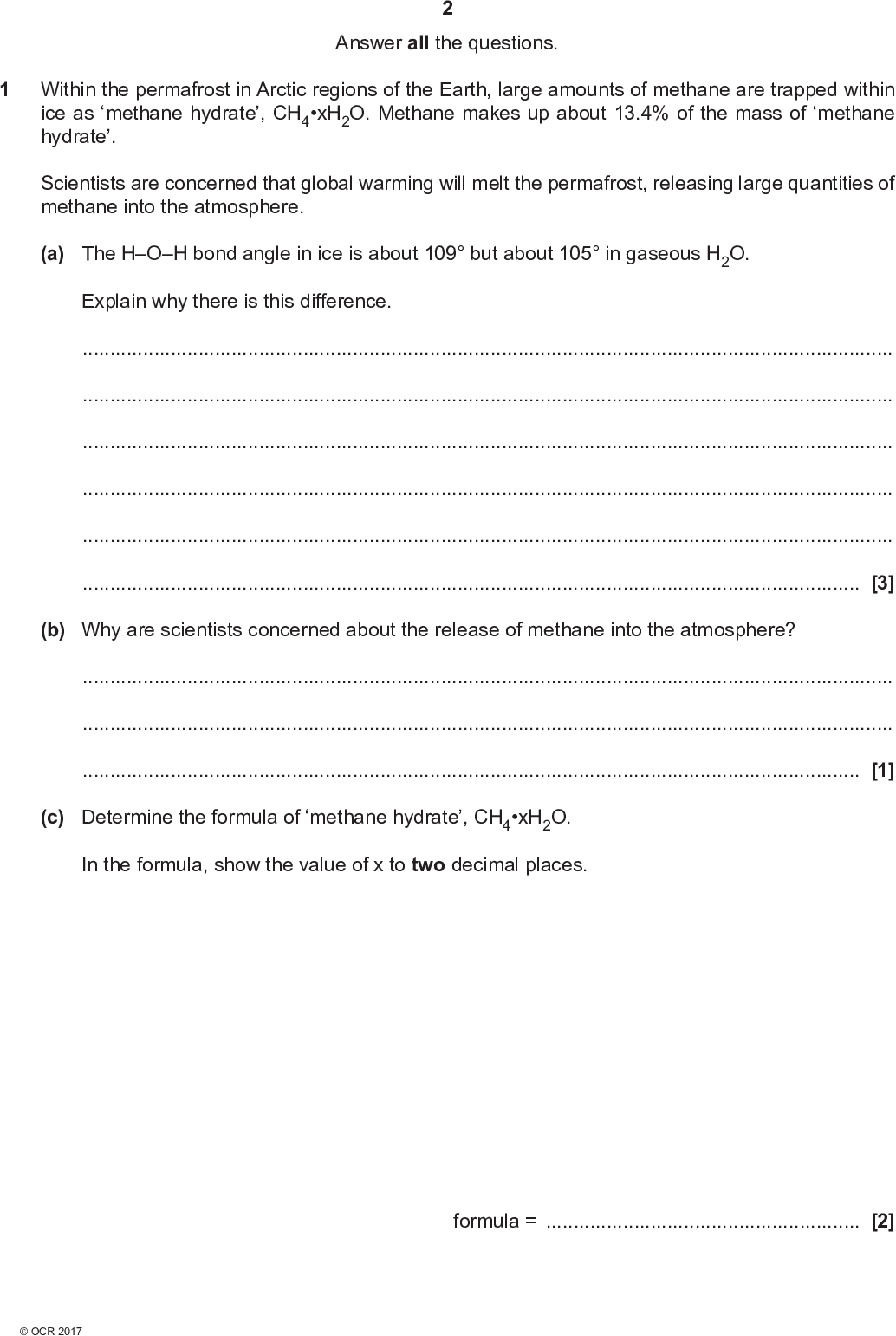 Answer all the questions. 1 Within the permafrost in Arctic regions of the Earth, large amounts of methane are trapped within ice as methane hydrate, CH4xH2O. Methane makes up about 13.4% of the mass of methane hydrate. Scientists are concerned that global warming will melt the permafrost, releasing large quantities of methane into the atmosphere. (a) The HOH bond angle in ice is about 109 but about 105 in gaseous H2O. Explain why there is this difference.[3] (b) Why are scientists concerned about the release of methane into the atmosphere?[1] (c) Determine the formula of methane hydrate, CH4xH2O. In the formula, show the value of x to two decimal places. formula =[2]<br />
 (d) Calculate the volume of methane, in dm3, that would be released from the melting of each 1.00 kg of methane hydrate at 101 kPa and 0 C. Give your answer to three significant figures. volume =dm3 [4] (e) Suggest why some industries are interested in the presence of methane hydrate in regions of the Earth.[1]<br />
