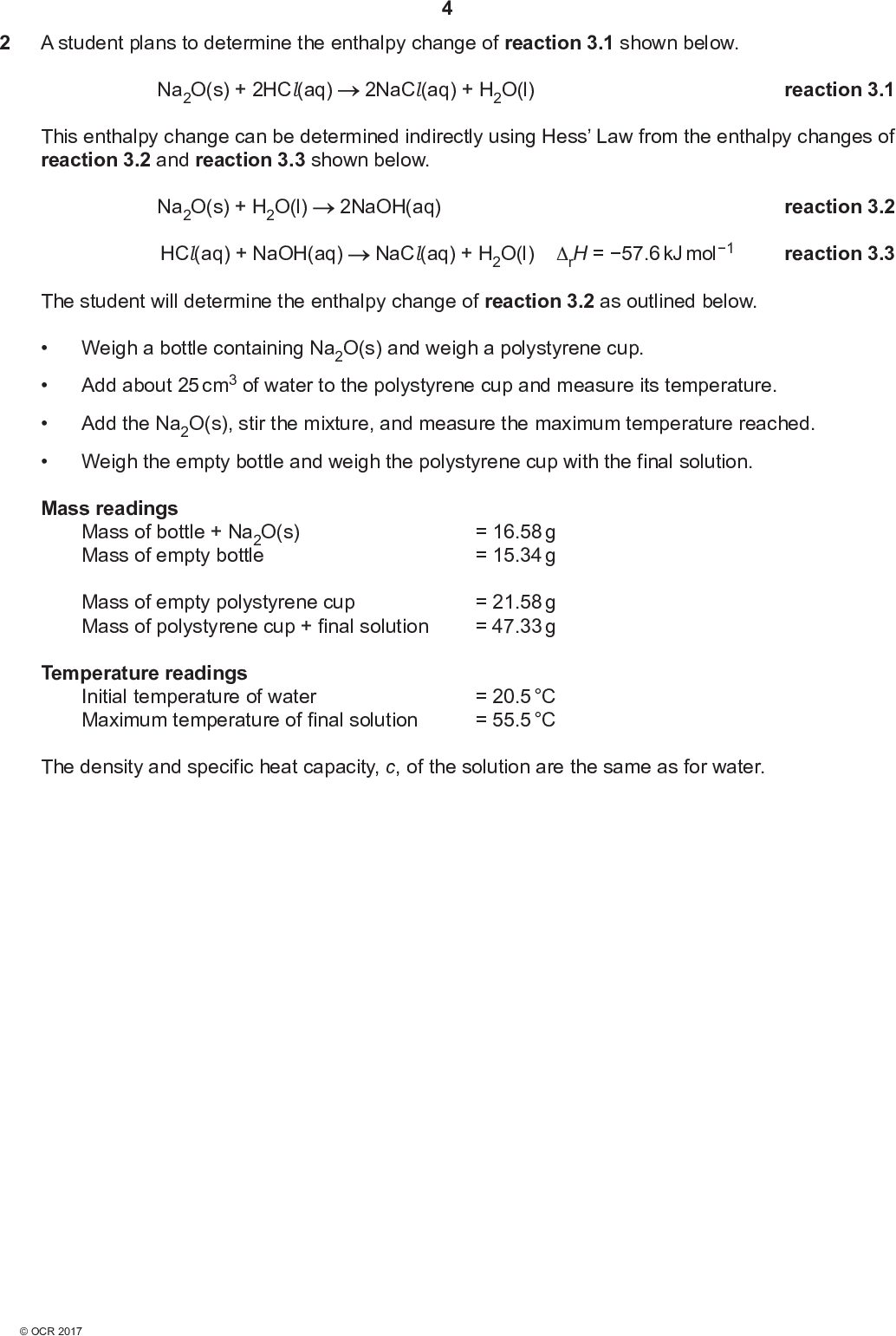 2 A student plans to determine the enthalpy change of reaction 3.1 shown below. Na2O(s) + 2HCl(aq) 2NaCl(aq) + H2O(l) reaction 3.1 This enthalpy change can be determined indirectly using Hess Law from the enthalpy changes of reaction 3.2 and reaction 3.3 shown below. Na2O(s) + H2O(l) HCl(aq) + NaOH(aq) 2NaOH(aq) NaCl(aq) + H2O(l) rH = 57.6 kJ mol1 reaction 3.2 reaction 3.3 The student will determine the enthalpy change of reaction 3.2 as outlined below.Weigh a bottle containing Na2O(s) and weigh a polystyrene cup.Weigh the empty bottle and weigh the polystyrene cup with the final solution. Add about 25 cm3 of water to the polystyrene cup and measure its temperature. Add the Na2O(s), stir the mixture, and measure the maximum temperature reached. Mass readings Mass of bottle + Na2O(s) Mass of empty bottle Mass of empty polystyrene cup Mass of polystyrene cup + final solution Temperature readings Initial temperature of water Maximum temperature of final solution = 16.58 g = 15.34 g = 21.58 g = 47.33 g = 20.5 C = 55.5 C The density and specific heat capacity, c, of the solution are the same as for water.<br />
 (a)* Calculate the enthalpy change of reaction 3.2 and the enthalpy change of reaction 3.1. Show all your working.[6] (b) The uncertainty in each temperature reading is 0.1 C. The uncertainty in each mass reading is 0.005 g. Determine whether the mass of Na2O or the temperature change has the greater percentage uncertainty. Show all your working.[2]<br />
 (c) Suggest a modification to this experiment, using the same apparatus, which would reduce the percentage errors in the measurements. Explain your reasoning.[2] (d) Sodium oxide, Na2O, can be prepared by the redox reaction of NaNO2 and sodium metal. Nitrogen gas is also formed. (i) What is the systematic name for NaNO2?[1] (ii) Using oxidation numbers, with signs, show the element that is oxidised and the element that is reduced in this reaction. Element oxidisedOxidation number change fromtoElement reducedOxidation number change fromto(iii) Construct the equation for this reaction. [2] Equation[1]<br />
