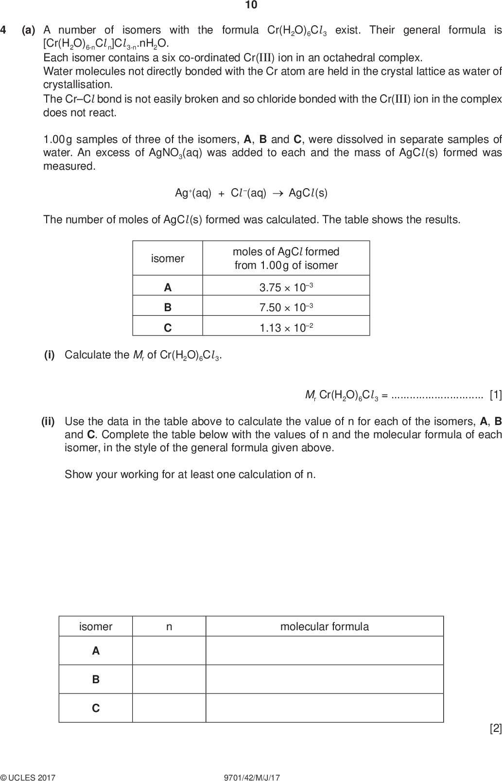 PMT 10 (a) A number of isomers with the formula Cr(H2O)6Cl 3 exist. Their general formula is [Cr(H2O)6-nCl n]Cl 3-n.nH2O. Each isomer contains a six co-ordinated Cr(III) ion in an octahedral complex. Water molecules not directly bonded with the Cr atom are held in the crystal lattice as water of crystallisation. The CrCl bond is not easily broken and so chloride bonded with the Cr(III) ion in the complex does not react. 1.00 g samples of three of the isomers, A, B and C, were dissolved in separate samples of water. An excess of AgNO3(aq) was added to each and the mass of AgCl (s) formed was measured. Ag+(aq) + Cl (aq) AgCl (s) The number of moles of AgCl (s) formed was calculated. The table shows the results. isomer moles of AgCl formed from 1.00 g of isomer A B C 3.75103 7.50103 1.13102 (i) Calculate the Mr of Cr(H2O)6Cl 3. Mr Cr(H2O)6Cl 3 =[1] (ii) Use the data in the table above to calculate the value of n for each of the isomers, A, B and C. Complete the table below with the values of n and the molecular formula of each isomer, in the style of the general formula given above. Show your working for at least one calculation of n. isomer molecular formula [2]UCLES 2017 9701/42/M/J/17<br />
 PMT 11 (b) Two isomers have the same shape and their formula is Ni(R3P)2(CN)2, where R = CH3. Only one of these isomers has a dipole moment. (i) Name the type of isomerism shown by Ni(R3P)2(CN)2.[1] (ii) Draw structures of these two isomers. isomer 1 isomer 2 [1] (iii) State which isomer has a dipole moment. Explain your answer.[1] [Total: 6]UCLES 2017 9701/42/M/J/17 [Turn over<br />
