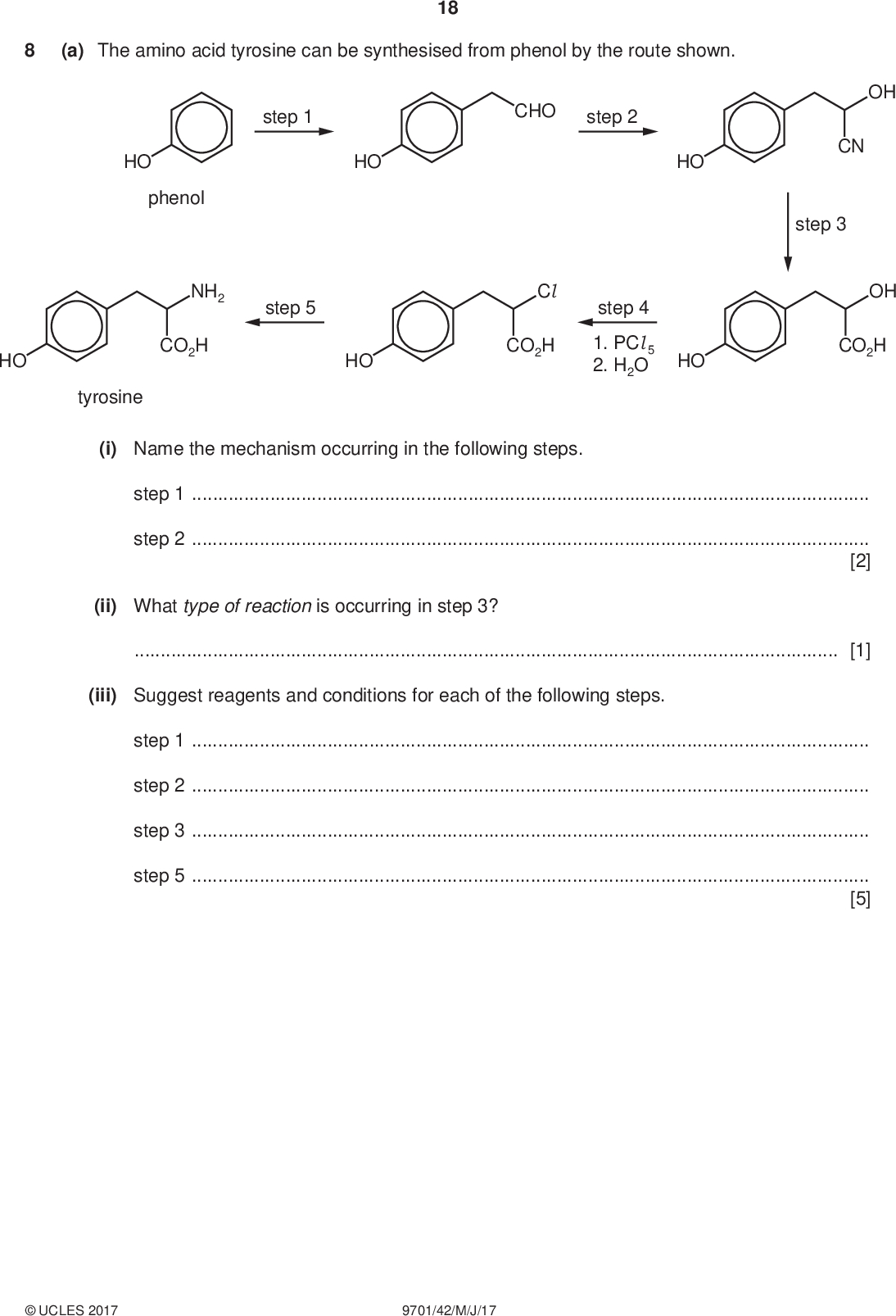 (a) The amino acid tyrosine can be synthesised from phenol by the route shown. 18 step 1 HO CHO step 2 HO HO phenol NH2 step 5 CO2H HO Cl CO2H step 4 1. PCl 5 2. H2O HO HO tyrosine PMT OH CN step 3 OH CO2H (i) Name the mechanism occurring in the following steps. step 1step 2[2] (ii) What type of reaction is occurring in step 3?[1] (iii) Suggest reagents and conditions for each of the following steps. step 1step 2step 3step 5[5]UCLES 2017 9701/42/M/J/17<br />
 (iv) Draw the structures of the products of the reactions of tyrosine with an excess of each of the following reagents. 19 PMT with NaOH(aq) with HCl (aq) with Br2(aq) [4] Question 8 continues on the next page.UCLES 2017 9701/42/M/J/17 [Turn over<br />
 (b) The dipeptide phe-tyr has the following structure. 20 PMT H N CO2H H2N OH A mixture of this dipeptide (phe-tyr) and its two constituent amino acids (phe and tyr) was subjected to electrophoresis in a buffer at pH 12. At the end of the experiment the following results were seen. Spots R and S remained very close together. mixture applied here R S The three spots are due to the three species phe, tyr and phe-tyr. (i) Which species is responsible for spot P? Explain your answer.[2] (ii) Suggest why the other two species give spots R and S that are so close together.[1] [Total: 15] Permission to reproduce items where third-party owned material protected by copyright is included has been sought and cleared where possible. Every reasonable effort has been made by the publisher (UCLES) to trace copyright holders, but if any items requiring clearance have unwittingly been included, the publisher will be pleased to make amends at the earliest possible opportunity. To avoid the issue of disclosure of answer-related information to candidates, all copyright acknowledgements are reproduced online in the Cambridge International Examinations Copyright Acknowledgements Booklet. This is produced for each series of examinations and is freely available to download at www.cie.org.uk after the live examination series. Cambridge International Examinations is part of the Cambridge Assessment Group. Cambridge Assessment is the brand name of University of Cambridge Local Examinations Syndicate (UCLES), which is itself a department of the University of Cambridge.UCLES 2017 9701/42/M/J/17<br />
