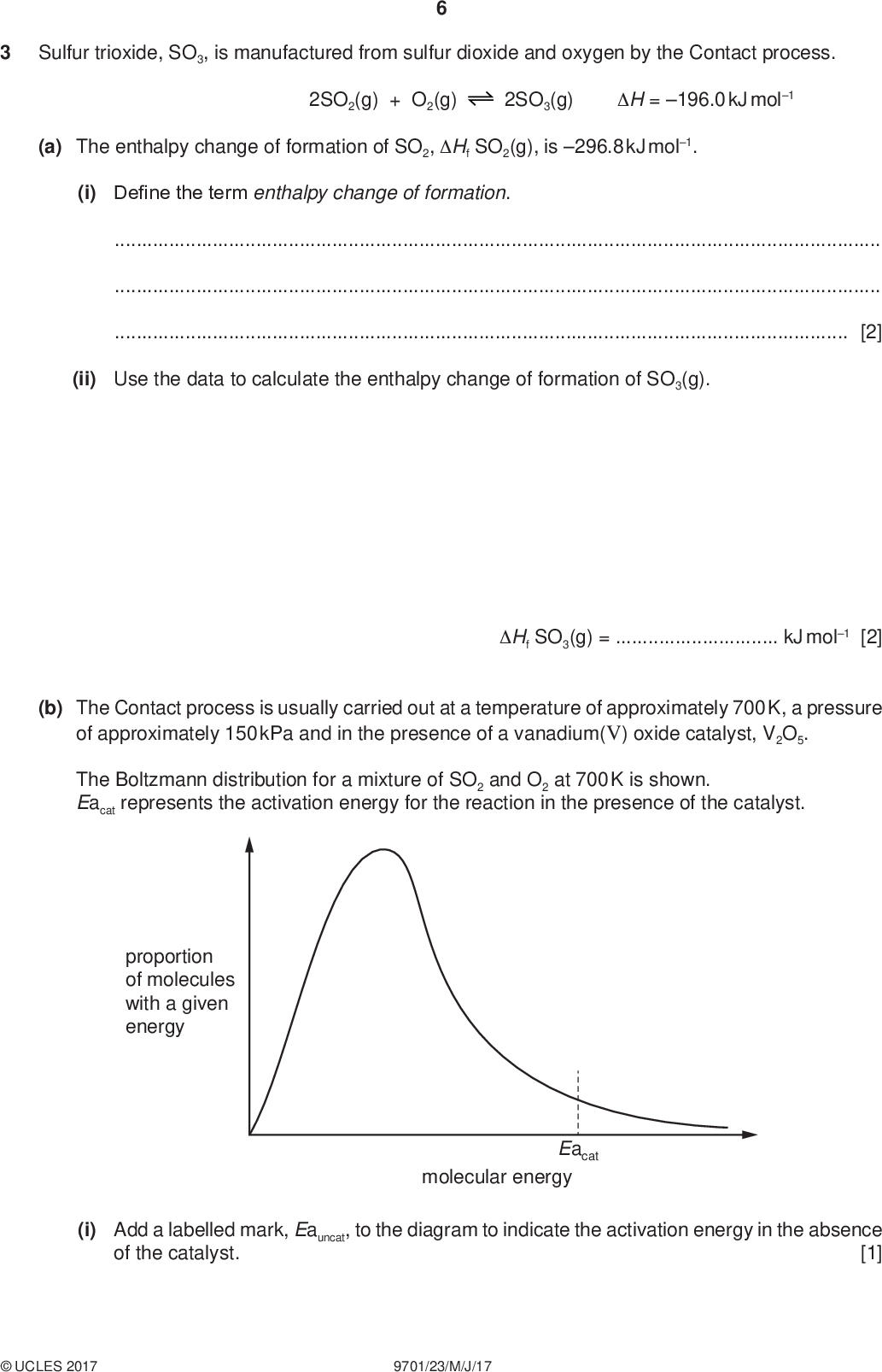 Sulfur trioxide, SO3, is manufactured from sulfur dioxide and oxygen by the Contact process. PMT 2SO2(g) + O2(g) 2SO3(g) H = 196.0 kJ mol1 (a) The enthalpy change of formation of SO2, Hf SO2(g), is 296.8 kJ mol1. (i) Define the term enthalpy change of formation.[2] (ii) Use the data to calculate the enthalpy change of formation of SO3(g). Hf SO3(g) =kJ mol1 [2] (b) The Contact process is usually carried out at a temperature of approximately 700 K, a pressure of approximately 150 kPa and in the presence of a vanadium(V) oxide catalyst, V2O5. The Boltzmann distribution for a mixture of SO2 and O2 at 700 K is shown. Eacat represents the activation energy for the reaction in the presence of the catalyst. proportion of molecules with a given energy Eacat molecular energy (i) Add a labelled mark, Eauncat, to the diagram to indicate the activation energy in the absence [1] of the catalyst.UCLES 2017 9701/23/M/J/17<br />
 PMT (ii) State the benefit of using a catalyst in this reaction. Explain how it achieves this effect.[2] (iii) State and explain how an increase in pressure would affect both the rate of reaction and the yield of SO3 in the Contact process. rateyield[4]UCLES 2017 9701/23/M/J/17 [Turn over<br />
 (c) At a pressure of 1.50105 Pa, 1.00 mol of sulfur dioxide gas, SO2, was mixed with 1.00 mol of oxygen gas, O2. The final equilibrium mixture formed was found to contain 0.505 mol of O2. 2SO2(g) + O2(g) 2SO3(g) (i) Calculate the amount, in mol, of SO2 and SO3 in the equilibrium mixture. PMT (ii) Calculate the partial pressure of oxygen gas, pO2, in the equilibrium mixture. SO2 =mol SO3 =mol [1] pO2 =Pa [2]UCLES 2017 9701/23/M/J/17<br />
 (d) In another equilibrium mixture formed from different starting amounts of SO2 and O2, the partial pressures of SO2, O2 and SO3 were as shown. PMT pSO2 = 8.42102 Pa pO2 = 6.00104 Pa pSO3 = 9.10104 Pa (i) Write the expression for the equilibrium constant, Kp, for the production of SO3 from SO2 and O2. Kp = (ii) Calculate the value of Kp for this reaction and state the units. [1] Kp =units =[2] [Total: 17]UCLES 2017 9701/23/M/J/17 [Turn over<br />
