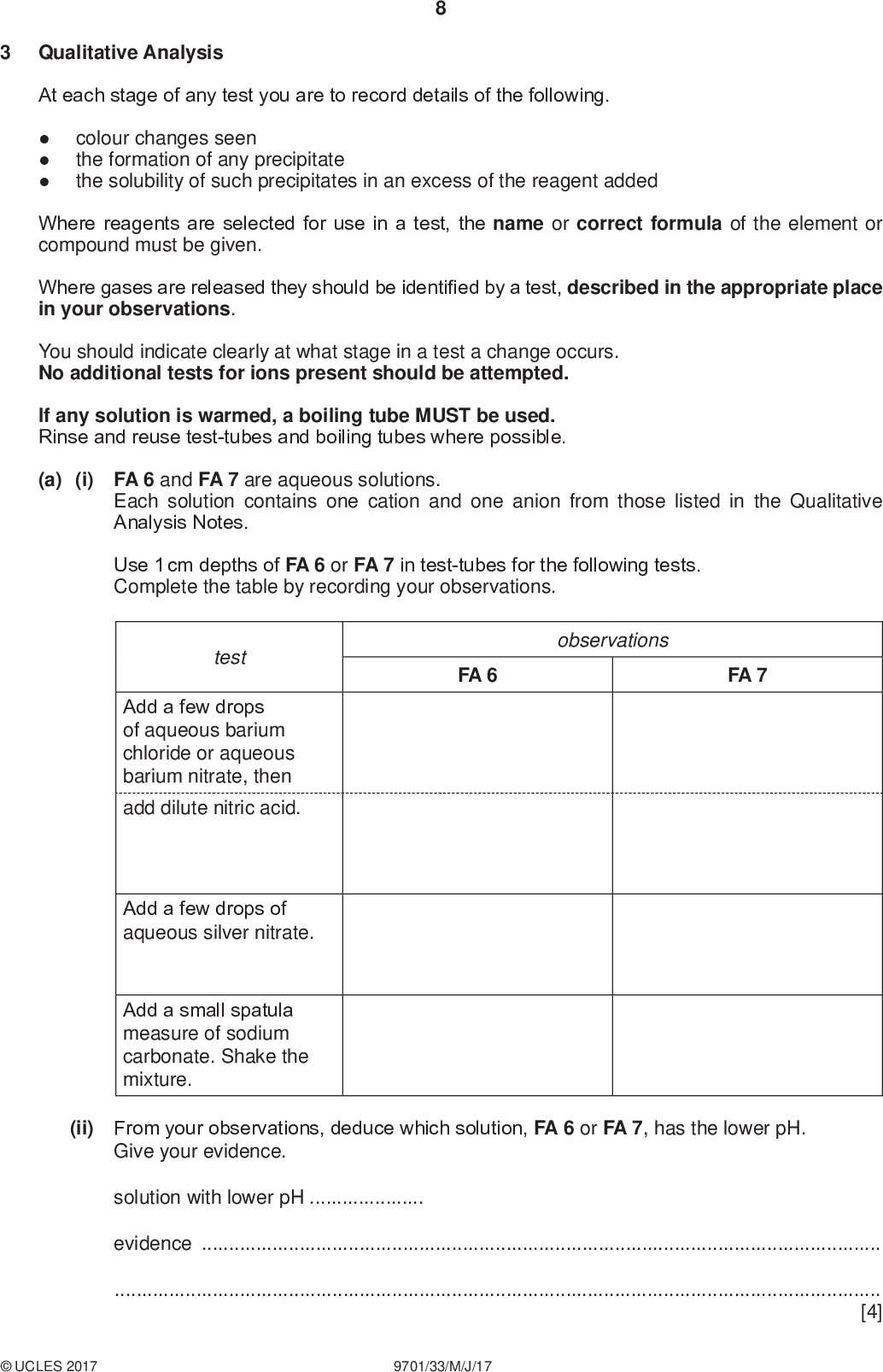 Qualitative Analysis PMT At each stage of any test you are to record details of the following.colour changes seen the formation of any precipitate the solubility of such precipitates in an excess of the reagent added Where reagents are selected for use in a test, the name or correct formula of the element or compound must be given. Where gases are released they should be identified by a test, described in the appropriate place in your observations. You should indicate clearly at what stage in a test a change occurs. No additional tests for ions present should be attempted. If any solution is warmed, a boiling tube MUST be used. Rinse and reuse test-tubes and boiling tubes where possible. (a) (i) FA 6 and FA 7 are aqueous solutions. Each solution contains one cation and one anion from those listed in the Qualitative Analysis Notes. Use 1 cm depths of FA 6 or FA 7 in test-tubes for the following tests. Complete the table by recording your observations. observations FA 6 FA 7 test Add a few drops of aqueous barium chloride or aqueous barium nitrate, then add dilute nitric acid. Add a few drops of aqueous silver nitrate. Add a small spatula measure of sodium carbonate. Shake the mixture. (ii) From your observations, deduce which solution, FA 6 or FA 7, has the lower pH. Give your evidence. solution with lower pHevidence[4]UCLES 2017 9701/33/M/J/17<br />
 (b) Choose two reagents that would allow you to identify the cations in FA 6 and FA 7. reagentsandUse these reagents to test solutions FA 6 and FA 7. Record all your observations in the space below. PMT (c) Deduce the chemical formulae of FA 6 and FA 7. FA 6FA 7[4] [2] [Total: 10]UCLES 2017 9701/33/M/J/17 [Turn over<br />
