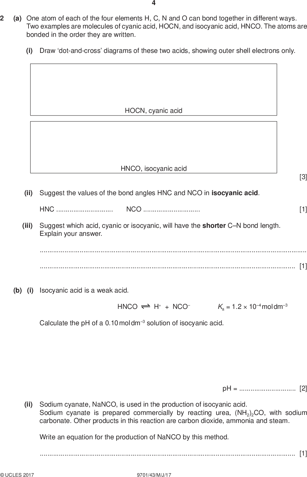 (a) One atom of each of the four elements H, C, N and O can bond together in different ways. Two examples are molecules of cyanic acid, HOCN, and isocyanic acid, HNCO. The atoms are bonded in the order they are written. (i) Draw dot-and-cross diagrams of these two acids, showing outer shell electrons only. PMT HOCN, cyanic acid HNCO, isocyanic acid (ii) Suggest the values of the bond angles HNC and NCO in isocyanic acid. HNCNCO(iii) Suggest which acid, cyanic or isocyanic, will have the shorter CN bond length. Explain your answer. [3] [1][1] (b) (i) Isocyanic acid is a weak acid. HNCO H+ + NCO Ka = 1.2104 mol dm3 Calculate the pH of a 0.10 mol dm3 solution of isocyanic acid. pH =[2] (ii) Sodium cyanate, NaNCO, is used in the production of isocyanic acid. Sodium cyanate is prepared commercially by reacting urea, (NH2)2CO, with sodium carbonate. Other products in this reaction are carbon dioxide, ammonia and steam. Write an equation for the production of NaNCO by this method.[1]UCLES 2017 9701/43/M/J/17<br />
 (c) Barium hydroxide, Ba(OH)2, is completely ionised in aqueous solutions. During the addition of 30.0 cm3 of 0.100 mol dm3 Ba(OH)2 to 20.0 cm3 of 0.100 mol dm3 isocyanic acid, the pH was measured. (i) Calculate the [OH] at the end of the addition. PMT (ii) Use your value in (i) to calculate [H+] and the pH of the solution at the end of the addition. [OH] =mol dm3 [2] final [H+] =mol dm3 final pH =[2] (iii) On the following axes, sketch how the pH changes during the addition of a total of 30.0 cm3 of 0.100 mol dm3 Ba(OH)2 to 20.0 cm3 of 0.100 mol dm3 isocyanic acid. 14 pH 10 15 20 25 30 volume of Ba(OH)2 added / cm3UCLES 2017 9701/43/M/J/17 [3] [Turn over<br />
 PMT (d) The cyanate ion, NCO, can act as a monodentate ligand. (i) State what is meant by the terms monodentate,ligand.[2] Silver ions, Ag+, react with cyanate ions to form a linear complex. (ii) Suggest the formula of this complex, including its charge.[2] (e) When heated with HCl (aq), organic isocyanates, RNCO, are hydrolysed to the amine salt, RNH3Cl, and CO2. RNCO + H2O + HCl RNH3Cl + CO2 A 1.00 g sample of an organic isocyanate, RNCO, was treated in this way, and the CO2 produced was absorbed in an excess of aqueous Ba(OH)2 according to the equation shown. The solid BaCO3 precipitated weighed 1.66 g. Ba(OH)2(aq) + CO2(g) BaCO3(s) + H2O(l) (i) Calculate the number of moles of BaCO3 produced. (ii) Hence calculate the Mr of the organic isocyanate RNCO. moles of BaCO3 =[1] Mr of RNCO =[1]UCLES 2017 9701/43/M/J/17<br />
 The R group in RNCO and RNH3Cl contains carbon and hydrogen only. (iii) Use your Mr value calculated in (ii) to suggest the molecular formula of the organic isocyanate RNCO. PMT molecular formula of RNCO[1] (iv) Suggest a possible structure of the amine RNH2, which forms the amine salt, RNH3Cl. [1] [Total: 23]UCLES 2017 9701/43/M/J/17 [Turn over<br />
