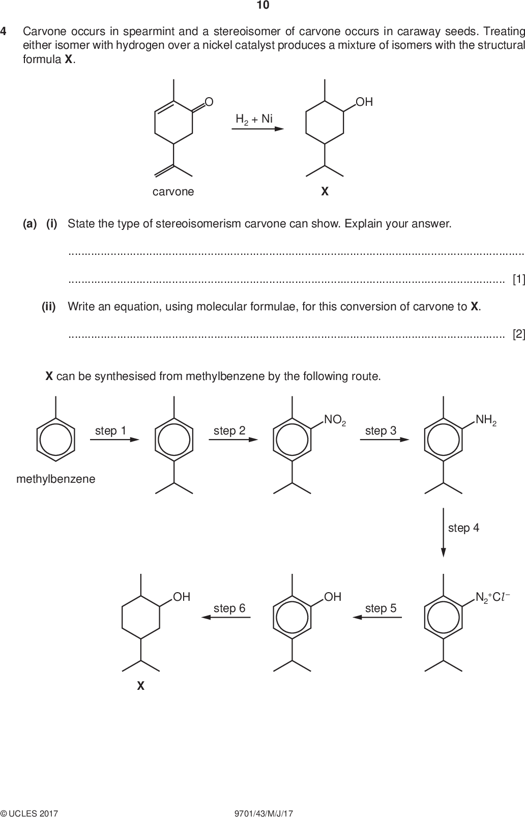 Carvone occurs in spearmint and a stereoisomer of carvone occurs in caraway seeds. Treating either isomer with hydrogen over a nickel catalyst produces a mixture of isomers with the structural formula X. 10 PMT H2 + Ni OH carvone (a) (i) State the type of stereoisomerism carvone can show. Explain your answer.[1] (ii) Write an equation, using molecular formulae, for this conversion of carvone to X.[2] X can be synthesised from methylbenzene by the following route. step 1 step 2 NO2 step 3 NH2 methylbenzene step 4 OH step 6 OH step 5 N2 +ClUCLES 2017 9701/43/M/J/17<br />
 PMT (b) (i) Name the mechanism in step 1. 11[1] (ii) What type of reaction is occuring in the following steps? step 3step 5[2] (iii) Suggest reagents and conditions for each of the following steps. step 1step 2step 3step 4[6] (c) During step 6, hydrogen is added to the benzene ring to produce the cyclohexane ring in X. The six hydrogen atoms are all added to the same side of the benzene ring. (i) State the reagents and conditions needed for this reaction.[1] (ii) Complete the part structure to show the structure of the isomer of X that would most likely be obtained during this reaction. [2] [Total: 15]UCLES 2017 9701/43/M/J/17 [Turn over<br />
