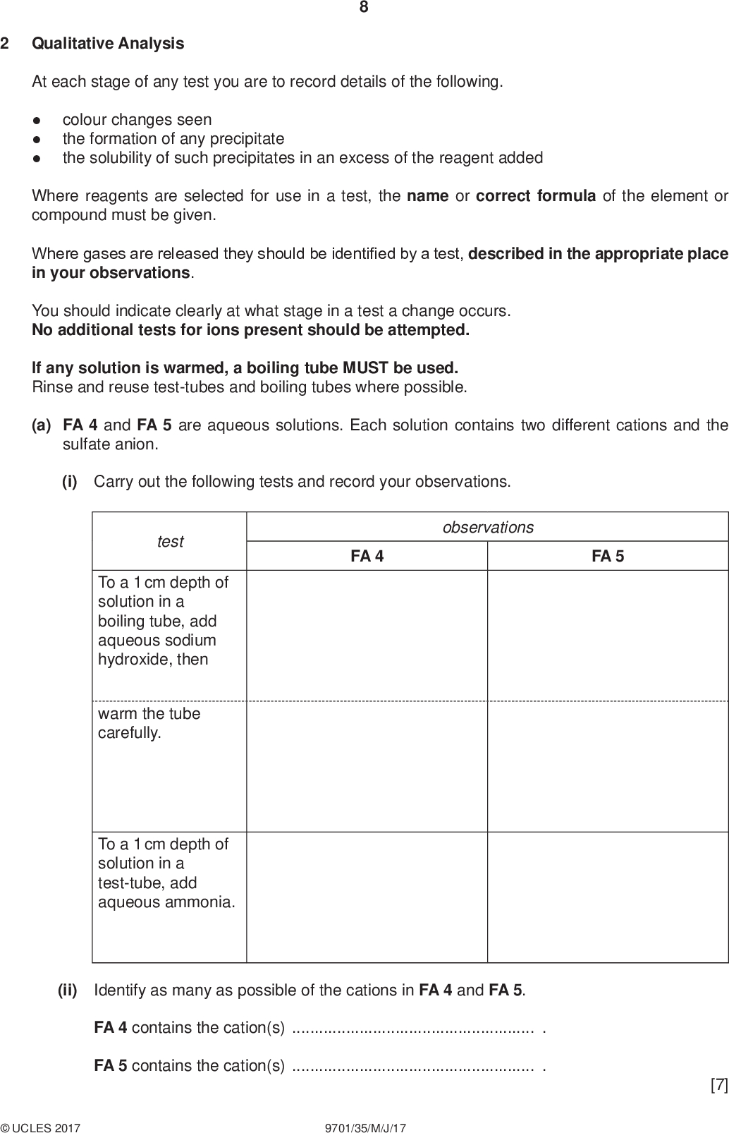 Qualitative Analysis PMT At each stage of any test you are to record details of the following.colour changes seen the formation of any precipitate the solubility of such precipitates in an excess of the reagent added Where reagents are selected for use in a test, the name or correct formula of the element or compound must be given. Where gases are released they should be identified by a test, described in the appropriate place in your observations. You should indicate clearly at what stage in a test a change occurs. No additional tests for ions present should be attempted. If any solution is warmed, a boiling tube MUST be used. Rinse and reuse test-tubes and boiling tubes where possible. (a) FA 4 and FA 5 are aqueous solutions. Each solution contains two different cations and the sulfate anion. (i) Carry out the following tests and record your observations. observations FA 4 FA 5 test To a 1 cm depth of solution in a boiling tube, add aqueous sodium hydroxide, then warm the tube carefully. To a 1 cm depth of solution in a test-tube, add aqueous ammonia. (ii) Identify as many as possible of the cations in FA 4 and FA 5. FA 4 contains the cation(s). FA 5 contains the cation(s). [7]UCLES 2017 9701/35/M/J/17<br />
 PMT (b) FA 6 is a salt containing either the sulfate anion or sulfite anion. You will first make a solution of FA 6.Rinse one of the 100 cm3 beakers with distilled water. Place all the sample of FA 6 into the beaker and add approximately 40 cm3 of distilled water. Stir the mixture until the solid has dissolved. Select reagent(s) and carry out tests to identify the anion in FA 6. Record your results in the space below. The formula of the anion in FA 6 is. [3] (c) FA 7 is a solution containing one cation and the sulfate anion. FA 8 is a solution containing the sodium cation and one of the anions from those listed in the Qualitative Analysis Notes. (i) Carry out the following tests to determine the formulae of FA 7 and FA 8. observations test To a 2 cm depth of FA 7 in a test-tube, add a 2 cm strip of magnesium. To a 1 cm depth of FA 7 in a test-tube add a 1 cm depth of FA 8 and shake the tube. (ii) The formula of FA 7 is. The formula of FA 8 is. (iii) Give the ionic equation for the reaction that takes place when magnesium is added to FA 7. Include state symbols.[6]UCLES 2017 9701/35/M/J/17 [Total: 16] [Turn over<br />
