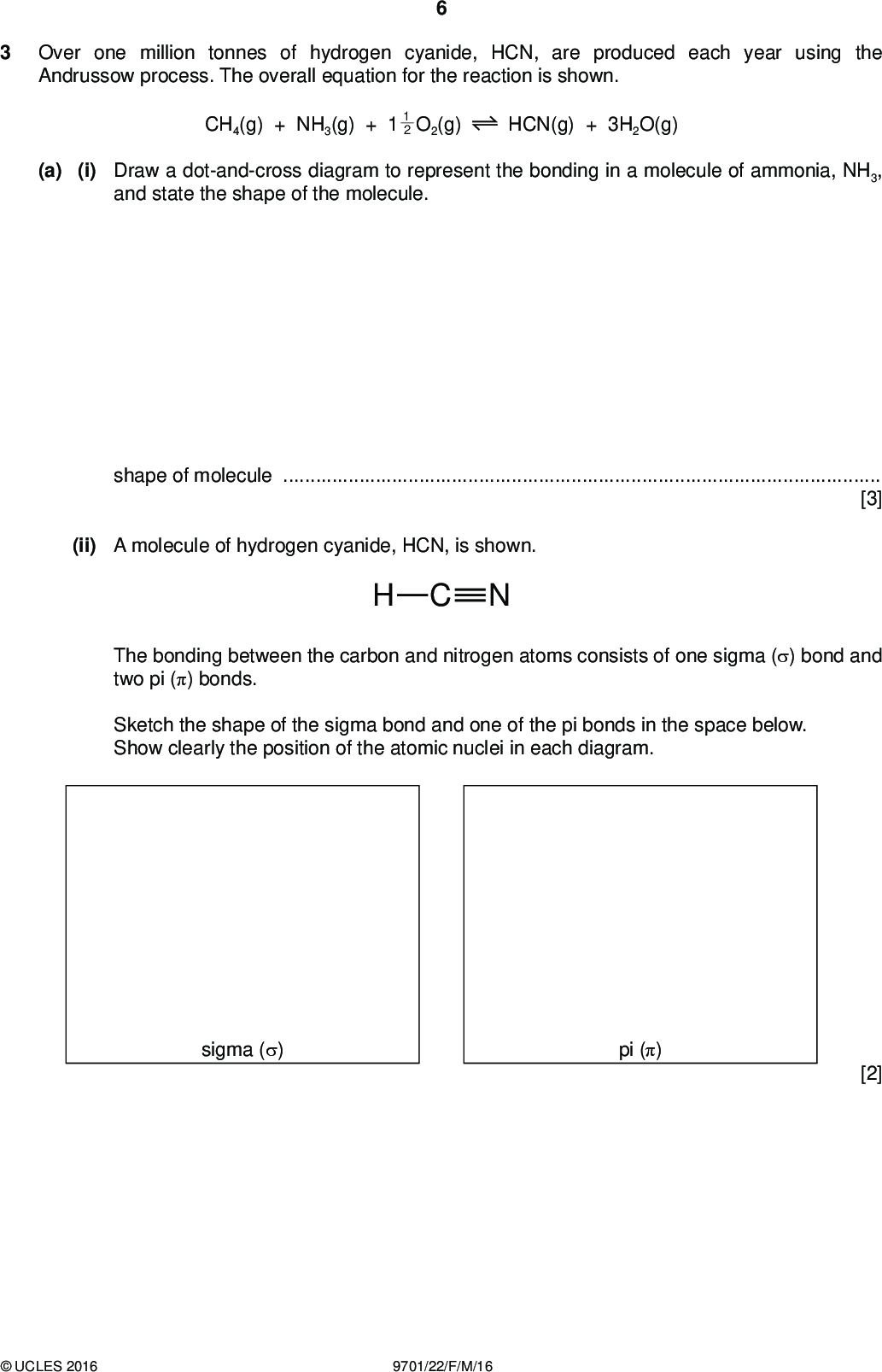 Over one million tonnes of hydrogen cyanide, HCN, are produced each year using the Andrussow process. The overall equation for the reaction is shown. CH4(g) + NH3(g) + 1 2 1 O2(g) HCN(g) + 3H2O(g) (a) (i) Draw a dot-and-cross diagram to represent the bonding in a molecule of ammonia, NH3, and state the shape of the molecule. PMT shape of molecule[3] (ii) A molecule of hydrogen cyanide, HCN, is shown. NCH The bonding between the carbon and nitrogen atoms consists of one sigma () bond and two pi () bonds. Sketch the shape of the sigma bond and one of the pi bonds in the space below. Show clearly the position of the atomic nuclei in each diagram. sigma () pi () [2]UCLES 2016 9701/22/F/M/16<br />
 PMT (b) The reaction exists as a dynamic equilibrium. (i) Explain what is meant by the term dynamic equilibrium.[1] (ii) State and explain how the amounts of the chemicals present in the equilibrium mixture will change when the pressure is increased.[2] (c) The process uses a platinum catalyst, which increases the rate of reaction. Sketch a Boltzmann distribution on the axes given below and use your diagram to explain how the platinum catalyst increases the rate of the reaction. number of molecules molecular energy[3]UCLES 2016 9701/22/F/M/16 [Turn over<br />
 PMT (d) The reaction of hydrogen cyanide with propanone is an important first step in many organic syntheses. (i) Give the full name of the mechanism of this reaction.[1] (ii) Complete the diagram to show the mechanism of the reaction of hydrogen cyanide with propanone. Draw the structure of the intermediate and the product of the reaction. Include all relevant charges, partial charges, curly arrows and lone pairs. H3C CN CH3 [5] [Total: 17]UCLES 2016 9701/22/F/M/16<br />
 PMT Question 4 starts on the next page.UCLES 2016 9701/22/F/M/16 [Turn over<br />
