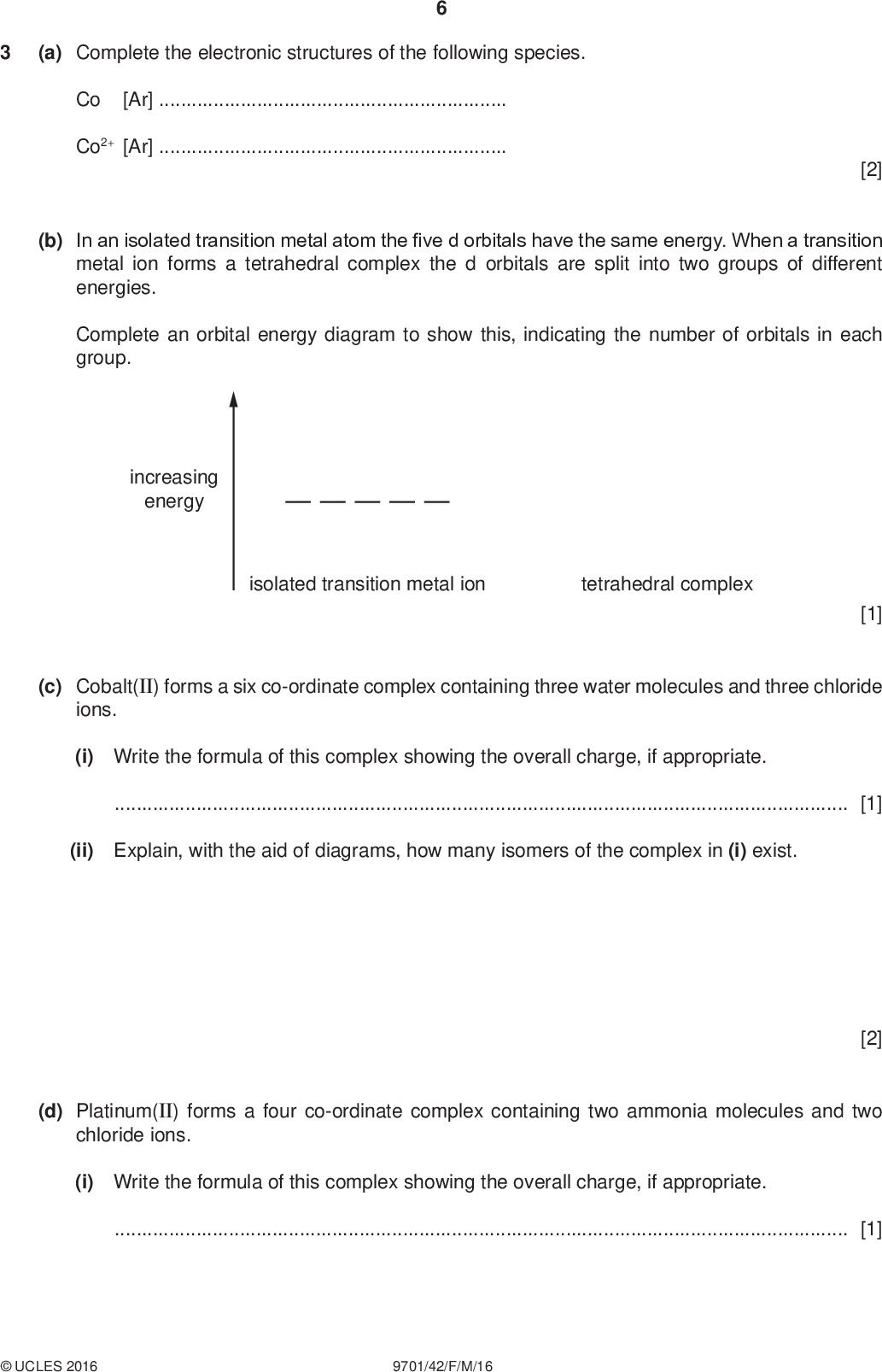 (a) Complete the electronic structures of the following species. Co [Ar]Co2+ [Ar]PMT [2] (b) In an isolated transition metal atom the five d orbitals have the same energy. When a transition metal ion forms a tetrahedral complex the d orbitals are split into two groups of different energies. Complete an orbital energy diagram to show this, indicating the number of orbitals in each group. increasing energy isolated transition metal ion tetrahedral complex [1] (c) Cobalt(II) forms a six co-ordinate complex containing three water molecules and three chloride ions. (i) Write the formula of this complex showing the overall charge, if appropriate.[1] (ii) Explain, with the aid of diagrams, how many isomers of the complex in (i) exist. (d) Platinum(II) forms a four co-ordinate complex containing two ammonia molecules and two chloride ions. (i) Write the formula of this complex showing the overall charge, if appropriate.[1] [2]UCLES 2016 9701/42/F/M/16<br />
 (ii) This complex exists as two isomers. Draw the structure of these isomers and give their names. PMT[3] (iii) One of the isomers in (ii) is an important anticancer drug. State which isomer this is and explain why this isomer is effective. isomerreason[2] (e) Transition metal ions often exist as hexa-aqua complexes in aqueous solution. The reactions which involve ligand exchange are reversible. [Cu(H2O)6]2+ + 4NH3 [Cu(NH3)4(H2O)2]2+ + 4H2O (i) Write an expression for the stability constant, Kstab, for this equilibrium. Give its units. Kstab = units =[2] (ii) The numerical value for Kstab for this equilibrium at 298 K is 1.201013. Explain how this value relates to the relative stabilities of the two complexes.[1]UCLES 2016 9701/42/F/M/16 [Total: 15] [Turn over<br />
