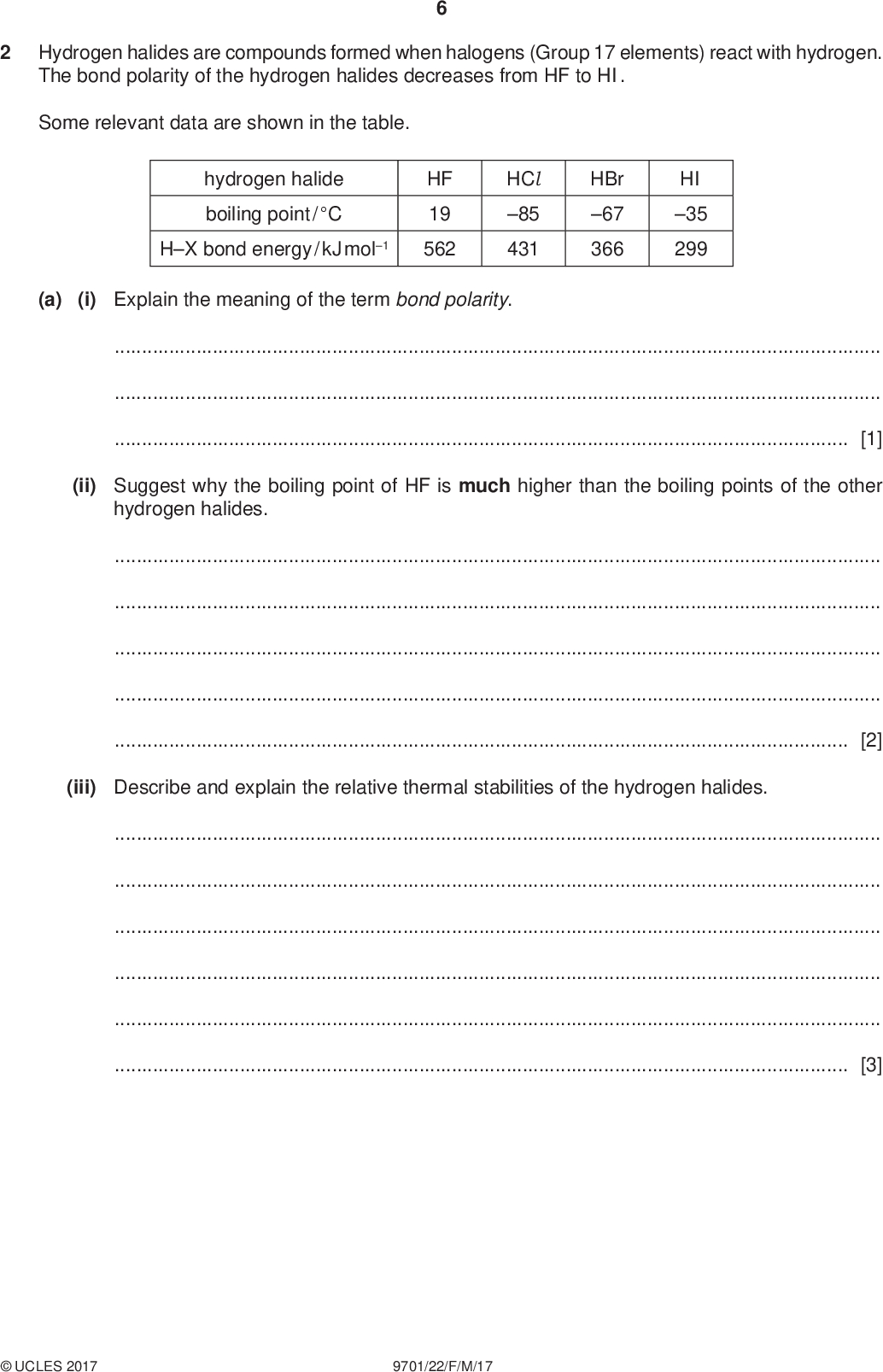 Hydrogen halides are compounds formed when halogens (Group 17 elements) react with hydrogen. The bond polarity of the hydrogen halides decreases from HF to HI. PMT Some relevant data are shown in the table. hydrogen halide boiling point / C HX bond energy / kJ mol1 HF 19 562 HCl 85 431 HBr 67 366 HI 35 299 (a) (i) Explain the meaning of the term bond polarity.[1] (ii) Suggest why the boiling point of HF is much higher than the boiling points of the other hydrogen halides.[2] (iii) Describe and explain the relative thermal stabilities of the hydrogen halides.[3]UCLES 2017 9701/22/F/M/17<br />
 PMT (b) The equation for the preparation of hydrogen chloride using concentrated sulfuric acid is shown. H2SO4 + NaCl NaHSO4 + HCl (i) Use the Brnsted-Lowry theory of acids and bases to identify the base and its conjugate acid in this reaction. Explain your answer. Brnsted-Lowry base (base-I) =conjugate acid (acid-II) =[2] (ii) Explain why the reaction of concentrated sulfuric acid and sodium iodide is not suitable for the preparation of hydrogen iodide.[2]UCLES 2017 9701/22/F/M/17 [Turn over<br />
 PMT (c) Hydrogen chloride undergoes a reversible reaction with oxygen. 4HCl (g) + O2(g) 2Cl 2(g) + 2H2O(g) The reaction is carried out at 400 C in the presence of a copper(II) chloride catalyst. (i) Use the data in the table to calculate the overall enthalpy change of reaction. compound enthalpy change of formation / kJ mol1 HCl (g) H2O(g) 92 242 enthalpy change of reaction =kJ mol1 [2] (ii) State the type of catalyst used in this reaction. Explain how a catalyst is able to increase the rate of a chemical reaction.[2] (iii) The reaction exists in dynamic equilibrium. The reaction was repeated at 1000 C and the same pressure. State and explain the effect on the composition of the equilibrium mixture of the change in temperature.[2]UCLES 2017 9701/22/F/M/17<br />
 (iv) When 1.60 mol of HCl are mixed in a sealed container with 0.500 mol of O2 at 400 C, 0.600 mol of Cl 2 and 0.600 mol of H2O are formed. The total pressure inside the container is 1.50105 Pa. Calculate the amounts, in mol, of HCl and O2 in the equilibrium mixture. PMT Calculate the mole fraction of Cl 2 and hence the partial pressure of Cl 2 in the equilibrium mixture. HCl =mol O2 =mol mole fraction of Cl 2 =pCl 2 =Pa [3]UCLES 2017 9701/22/F/M/17 [Turn over<br />
 PMT (v) In a separate experiment, an equilibrium reaction mixture was found to contain the four gases at the partial pressures shown in the table. 10 gas HCl O2 Cl 2 H2O partial pressure / Pa 4.8104 3.0104 3.6104 3.6104 Kp = (pCl 2)2(pH2O)2 (pHCl )4pO2 Use this information and the expression given for Kp to calculate a value for Kp. State the units of Kp. Kp =units =[2] (vi) The reaction is repeated without a catalyst. State the effect of this on Kp.[1] [Total: 22]UCLES 2017 9701/22/F/M/17<br />
