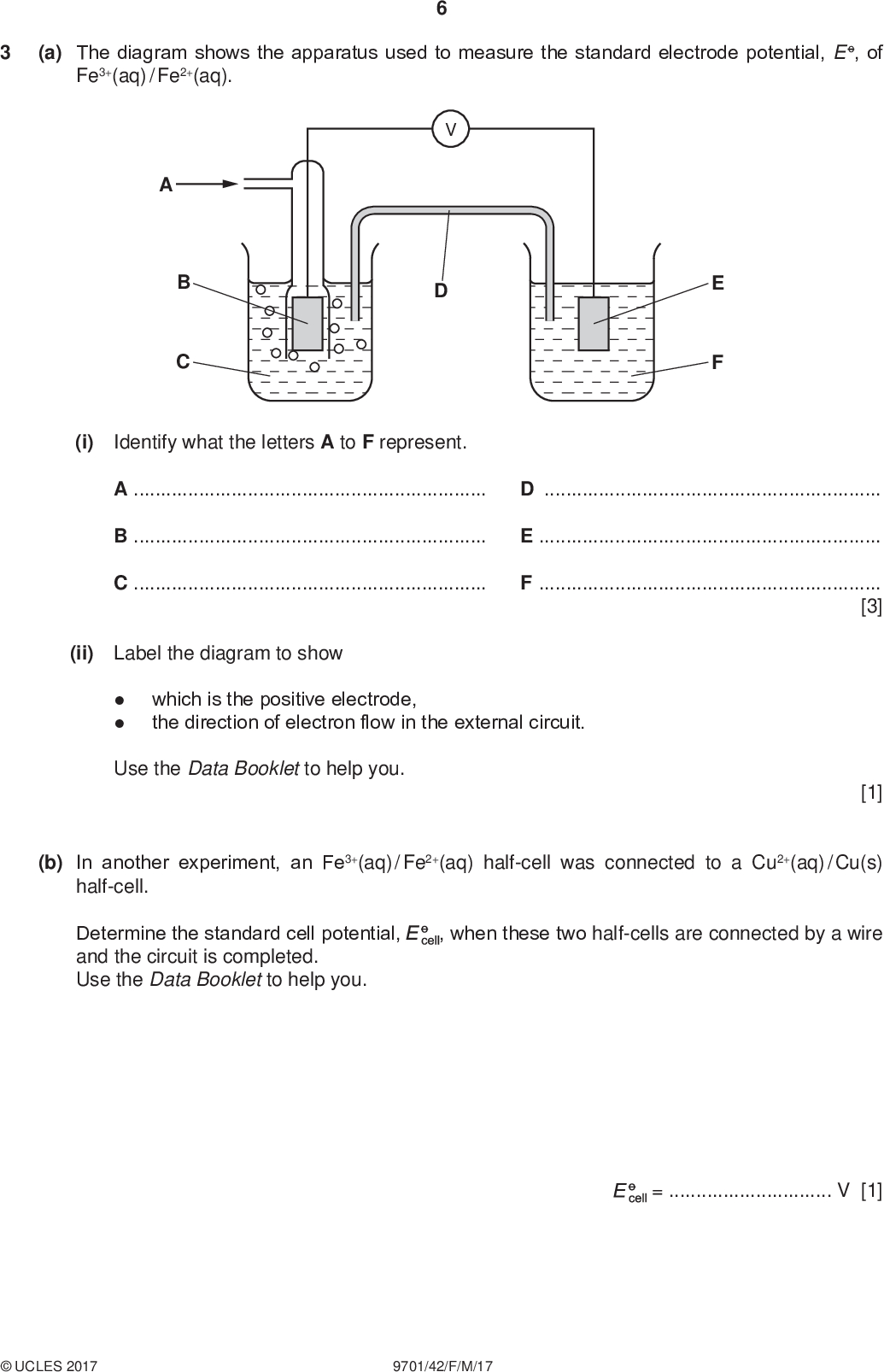 (a) The diagram shows the apparatus used to measure the standard electrode potential, E o, of Fe3+(aq) / Fe2+(aq). PMT (i) Identify what the letters A to F represent. ADBECF[3] (ii) Label the diagram to showwhich is the positive electrode, the direction of electron flow in the external circuit. Use the Data Booklet to help you. [1] (b) In another experiment, an Fe3+(aq) / Fe2+(aq) half-cell was connected to a Cu2+(aq) / Cu(s) half-cell. Determine the standard cell potential, and the circuit is completed. Use the Data Booklet to help you. , when these two half-cells are connected by a wire =V [1]UCLES 2017 9701/42/F/M/17<br />
 PMT (c) (i) The E o of Ni2+(aq) / Ni(s) is 0.25 V. State and explain how the electrode potential changes if the concentration of Ni2+(aq) is decreased.[1] (ii) The E o of Cr3+(aq) / Cr2+(aq) is 0.41 V. Calculate the electrode potential when [Cr3+(aq)] is 0.60 mol dm3 and [Cr2+(aq)] is 0.15 mol dm3. Use the Nernst equation. E = E o + 0.059 log [oxidised species] [reduced species] E =V [2] [Total: 8]UCLES 2017 9701/42/F/M/17 [Turn over<br />
