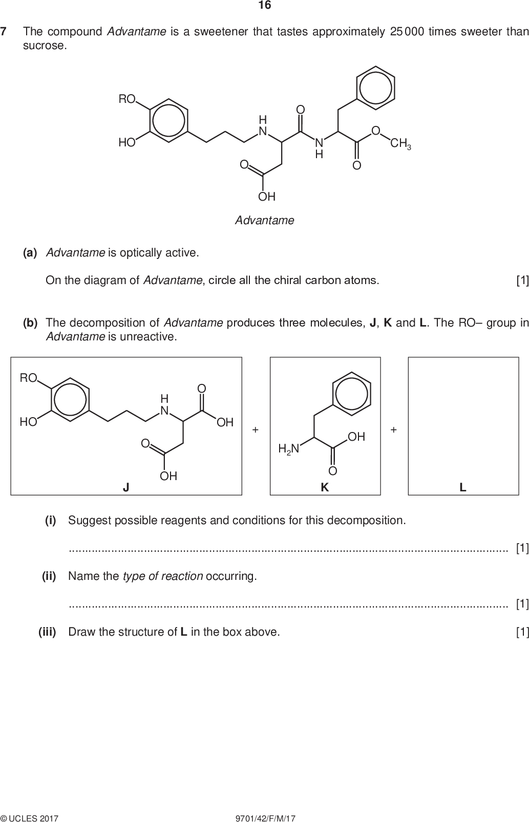 The compound Advantame is a sweetener that tastes approximately 25 000 times sweeter than sucrose. 16 PMT RO HO N H H N OH Advantame CH3 (a) Advantame is optically active. On the diagram of Advantame, circle all the chiral carbon atoms. [1] (b) The decomposition of Advantame produces three molecules, J, K and L. The RO group in Advantame is unreactive. RO HO H N OH OH H2N OH O K (i) Suggest possible reagents and conditions for this decomposition.[1] (ii) Name the type of reaction occurring.[1] (iii) Draw the structure of L in the box above. [1]UCLES 2017 9701/42/F/M/17<br />
 PMT 17 (c) (i) Aqueous bromine was added dropwise to a solution of J until the bromine was in excess. State what you would observe.[1] (ii) J has the molecular formula C14H19O6N. Use this formula to write an equation for the reaction of excess aqueous sodium hydroxide with one mole of J.[2] (d) (i) State what you would observe when an excess of aqueous bromine is added to a solution of K.[1] (ii) K can be polymerised. Draw the structure of the polymer showing two repeat units. The linkage between the monomer units should be fully displayed. [2]UCLES 2017 9701/42/F/M/17 [Turn over<br />
 18 (e) Use the Data Booklet to help you answer this question. The carbon-13 NMR spectrum of K was recorded. PMT OH H2N (i) State how many different carbon environments are present in K.[1] (ii) The chemical shifts, , due to two of the carbon atoms x and y present in K are given in the table. carbon atom x y/ ppm 130 170 On the structure of K, circle and label two carbon atoms which could correspond to x and y. [1] [Total: 12]UCLES 2017 9701/42/F/M/17<br />
 19 PMT Question 8 starts on the next page.UCLES 2017 9701/42/F/M/17 [Turn over<br />
