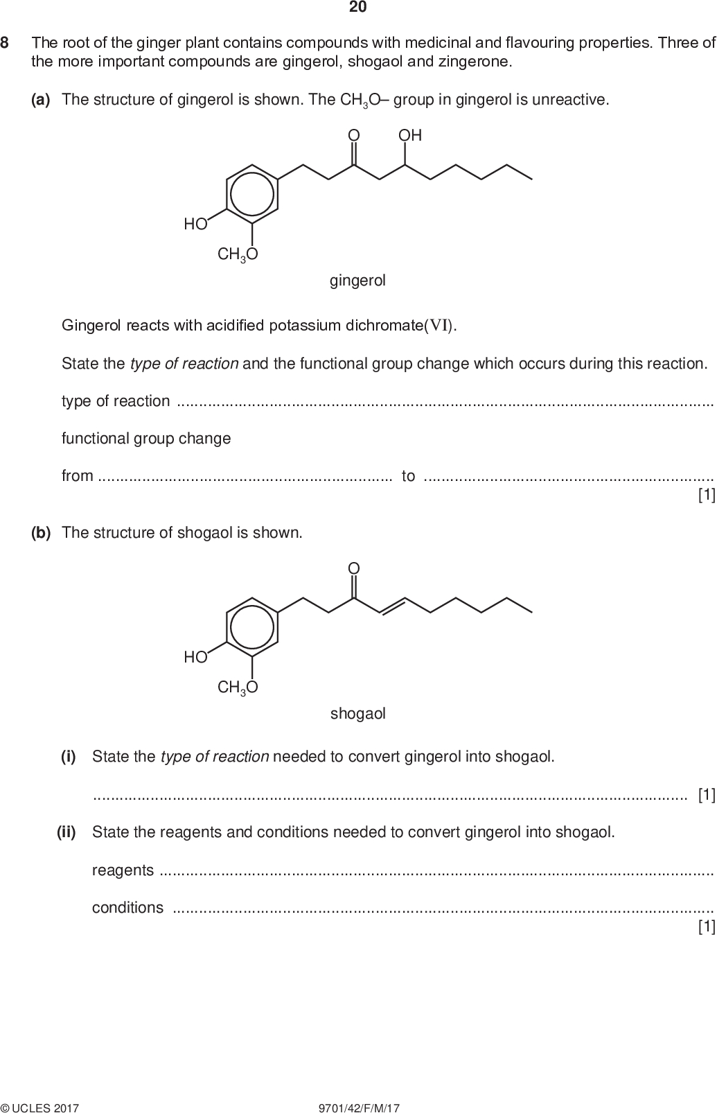 20 The root of the ginger plant contains compounds with medicinal and flavouring properties. Three of the more important compounds are gingerol, shogaol and zingerone. (a) The structure of gingerol is shown. The CH3O group in gingerol is unreactive. PMT OH HO CH3O gingerol Gingerol reacts with acidified potassium dichromate(VI). State the type of reaction and the functional group change which occurs during this reaction. type of reactionfunctional group change fromto[1] (b) The structure of shogaol is shown. shogaol HO CH3O (i) State the type of reaction needed to convert gingerol into shogaol.[1] (ii) State the reagents and conditions needed to convert gingerol into shogaol. reagentsconditions[1]UCLES 2017 9701/42/F/M/17<br />
 21 (iii) Shogaol reacts with hot, concentrated acidified manganate(VII) ions to form two organic products, Q and R. Draw the structures of Q and R. PMT [2] (c) Zingerone is formed from gingerol. Some reactions of zingerone are shown. Complete the table to identify the functional groups in zingerone. reagent and conditions observation functional group in zingerone indicated by the observation benzenediazonium chloride, 5 C, alkaline solution red ppt. 2,4-dinitrophenylhydrazine orange ppt. warm with Tollens reagent no change [2] [Total: 7]UCLES 2017 9701/42/F/M/17 [Turn over<br />
