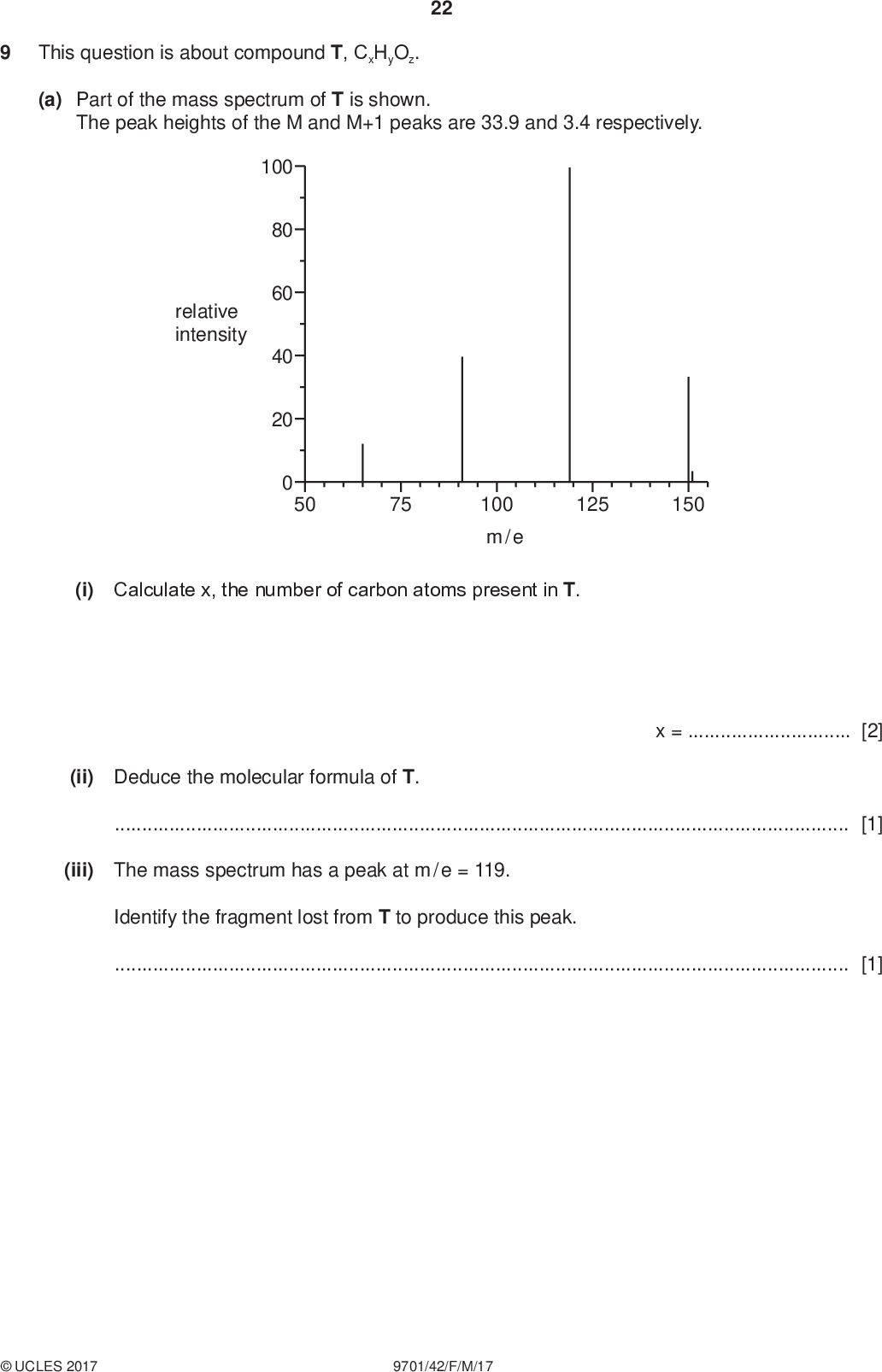 This question is about compound T, CxHyOz. 22 PMT (a) Part of the mass spectrum of T is shown. The peak heights of the M and M+1 peaks are 33.9 and 3.4 respectively. 100 80 60 40 20 relative intensity 50 75 125 150 100 m / e (i) Calculate x, the number of carbon atoms present in T. (ii) Deduce the molecular formula of T.[1] x =[2] (iii) The mass spectrum has a peak at m / e = 119. Identify the fragment lost from T to produce this peak.[1]UCLES 2017 9701/42/F/M/17<br />
 PMT (b) The infra-red spectrum of T is shown. 23 100 transmittance 50 0 4000 3000 2000 1500 wavenumber / cm1 1000 500 Identify the type of bond responsible for each of the peaks V and W. Use the Data Booklet to help you. VW[1] (c) The proton NMR spectrum of T in CDCl 3 is shown. 3H 3H 4H 11 10 5/ ppm (i) Complete the table for the proton NMR spectrum of T. Use the Data Booklet to help you. type of proton/ ppm 3.9 7.27.9UCLES 2017 9701/42/F/M/17 [1] [Turn over<br />
 PMT 24 (ii) The peak at= 2.4 ppm is due to a proton attached to a saturated carbon atom. State the two possible types of proton. 1.2.[1] (iii) Adding D2O to T does not change its proton NMR spectrum. What does this tell you about the functional groups present in T?[1] (d) Use the information to draw two possible structures of T which are functional group isomers of each other. [2] [Total: 10] Permission to reproduce items where third-party owned material protected by copyright is included has been sought and cleared where possible. Every reasonable effort has been made by the publisher (UCLES) to trace copyright holders, but if any items requiring clearance have unwittingly been included, the publisher will be pleased to make amends at the earliest possible opportunity. To avoid the issue of disclosure of answer-related information to candidates, all copyright acknowledgements are reproduced online in the Cambridge International Examinations Copyright Acknowledgements Booklet. This is produced for each series of examinations and is freely available to download at www.cie.org.uk after the live examination series. Cambridge International Examinations is part of the Cambridge Assessment Group. Cambridge Assessment is the brand name of University of Cambridge Local Examinations Syndicate (UCLES), which is itself a department of the University of Cambridge.UCLES 2017 9701/42/F/M/17<br />

