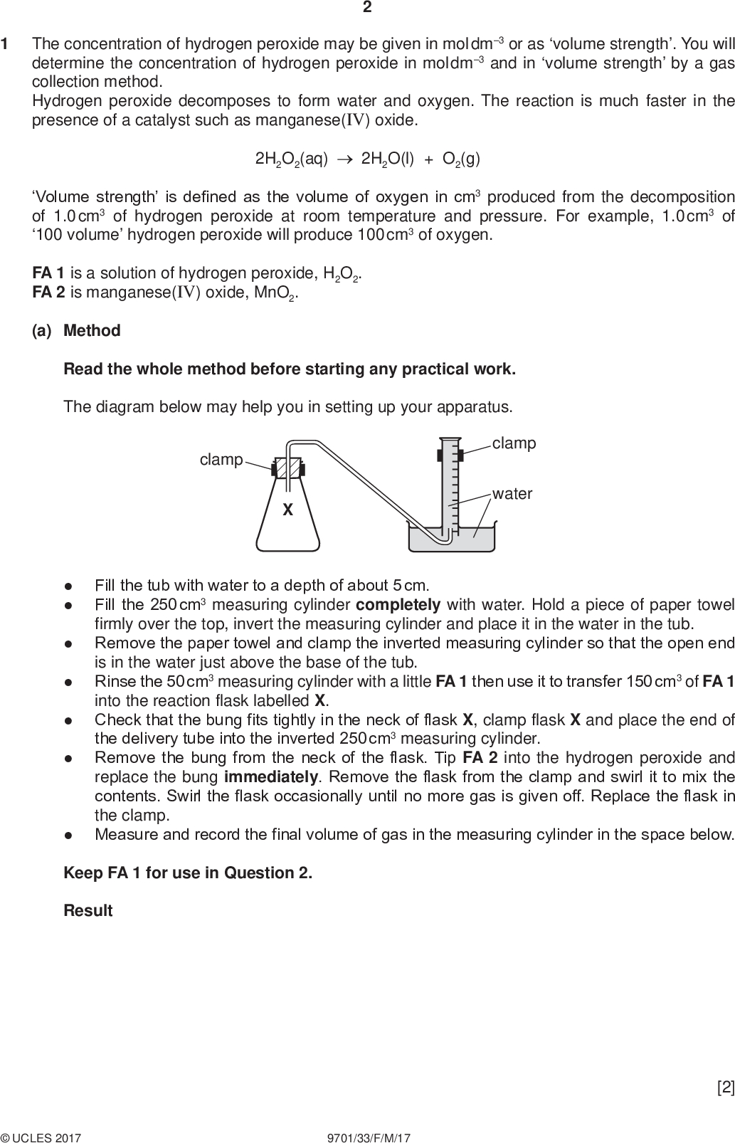 PMT The concentration of hydrogen peroxide may be given in mol dm3 or as volume strength. You will determine the concentration of hydrogen peroxide in mol dm3 and in volume strength by a gas collection method. Hydrogen peroxide decomposes to form water and oxygen. The reaction is much faster in the presence of a catalyst such as manganese(IV) oxide. 2H2O2(aq) 2H2O(l) + O2(g) Volume strength is defined as the volume of oxygen in cm3 produced from the decomposition of 1.0 cm3 of hydrogen peroxide at room temperature and pressure. For example, 1.0 cm3 of 100 volume hydrogen peroxide will produce 100 cm3 of oxygen. FA 1 is a solution of hydrogen peroxide, H2O2. FA 2 is manganese(IV) oxide, MnO2. (a) Method Read the whole method before starting any practical work. The diagram below may help you in setting up your apparatus. clamp clamp waterFill the tub with water to a depth of about 5 cm. Fill the 250 cm3 measuring cylinder completely with water. Hold a piece of paper towel firmly over the top, invert the measuring cylinder and place it in the water in the tub. Remove the paper towel and clamp the inverted measuring cylinder so that the open end is in the water just above the base of the tub. Rinse the 50 cm3 measuring cylinder with a little FA 1 then use it to transfer 150 cm3 of FA 1 into the reaction flask labelled X. Check that the bung fits tightly in the neck of flask X, clamp flask X and place the end of the delivery tube into the inverted 250 cm3 measuring cylinder. Remove the bung from the neck of the flask. Tip FA 2 into the hydrogen peroxide and replace the bung immediately. Remove the flask from the clamp and swirl it to mix the contents. Swirl the flask occasionally until no more gas is given off. Replace the flask in the clamp. Measure and record the final volume of gas in the measuring cylinder in the space below. Keep FA 1 for use in Question 2. ResultUCLES 2017 9701/33/F/M/17 [2]<br />
 (b) Calculations Show your working and appropriate significant figures in the final answer to each step of your calculations. (i) Use the information on page 2 to calculate the volume strength of FA 1. PMT (ii) Calculate the number of moles of oxygen collected in the measuring cylinder. [Assume 1 mole of gas occupies 24.0 dm3 under these conditions.] volume strength of FA 1 =(iii) Using your answer to (ii) calculate the number of moles of hydrogen peroxide in the volume of FA 1 added to flask X. moles of O2 =mol (iv) Calculate the concentration of hydrogen peroxide, FA 1, in mol dm3. moles of H2O2 =mol concentration of H2O2, FA 1 =mol dm3 [4]UCLES 2017 9701/33/F/M/17 [Turn over<br />
 PMT (c) (i) A source of error in this experiment is that some oxygen escapes before the bung can be inserted. Suggest a change to the practical procedure given in (a) to reduce this source of error. You may draw a diagram as part of your answer.(ii) The error in reading a 50 cm3 measuring cylinder is 0.5 cm3. Calculate the maximum percentage error in the volume of hydrogen peroxide added to flask X in (a). maximum percentage error in volume of H2O2 =% (iii) Explain why the presence of 20 cm3 of air in the 250 cm3 measuring cylinder before the start of the experiment would decrease the accuracy of the results obtained in (a).[4] (d) If you repeated the method described using half the mass of FA 2, what volume of gas would you expect to collect? Explain your answer.[1] [Total: 11]UCLES 2017 9701/33/F/M/17<br />
