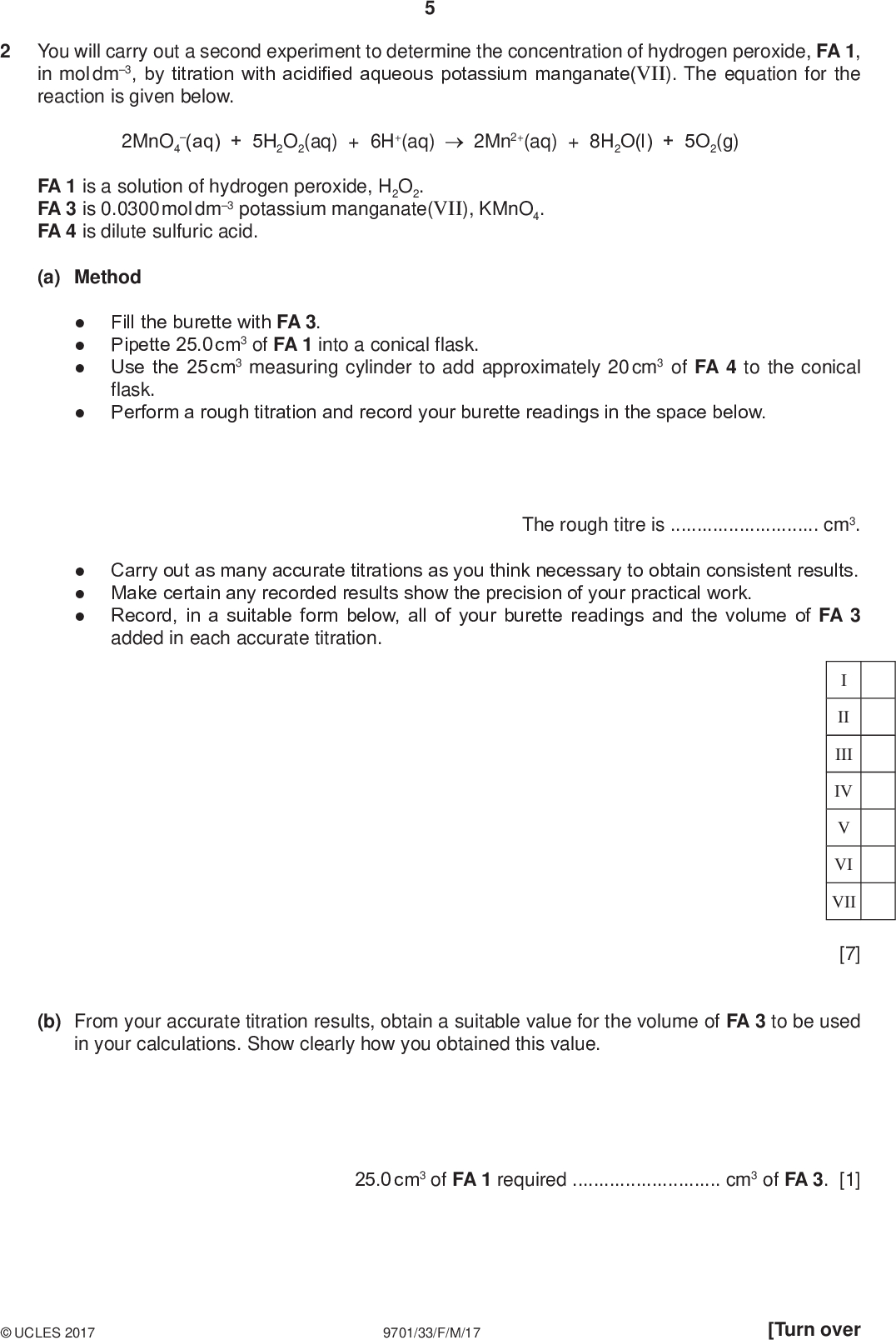 You will carry out a second experiment to determine the concentration of hydrogen peroxide, FA 1, in mol dm3, by titration with acidified aqueous potassium manganate(VII). The equation for the reaction is given below. 2MnO4 (aq) + 5H2O2(aq) + 6H+(aq) 2Mn2+(aq) + 8H2O(l) + 5O2(g) PMT FA 1 is a solution of hydrogen peroxide, H2O2. FA 3 is 0.0300 mol dm3 potassium manganate(VII), KMnO4. FA 4 is dilute sulfuric acid. (a) MethodFill the burette with FA 3. Pipette 25.0 cm3 of FA 1 into a conical flask. Use the 25 cm3 measuring cylinder to add approximately 20 cm3 of FA 4 to the conical flask. Perform a rough titration and record your burette readings in the space below. The rough titre iscm3. Carry out as many accurate titrations as you think necessary to obtain consistent results. Make certain any recorded results show the precision of your practical work. Record, in a suitable form below, all of your burette readings and the volume of FA 3 added in each accurate titration. II III IV VI VII [7] (b) From your accurate titration results, obtain a suitable value for the volume of FA 3 to be used in your calculations. Show clearly how you obtained this value. 25.0 cm3 of FA 1 requiredcm3 of FA 3. [1]UCLES 2017 9701/33/F/M/17 [Turn over<br />
 PMT (c) Calculations Show your working and appropriate significant figures in the final answer to each step of your calculations. (i) Calculate the number of moles of manganate(VII) ions present in the volume of FA 3 calculated in (b). (ii) Calculate the number of moles of hydrogen peroxide present in 25.0 cm3 of FA 1. moles of MnO4=mol (iii) Using your answer to (ii) calculate the concentration, in mol dm3, of hydrogen peroxide in FA 1. moles of H2O2 =mol concentration of H2O2 in FA 1 =mol dm3 [4] [Total: 12]UCLES 2017 9701/33/F/M/17<br />

