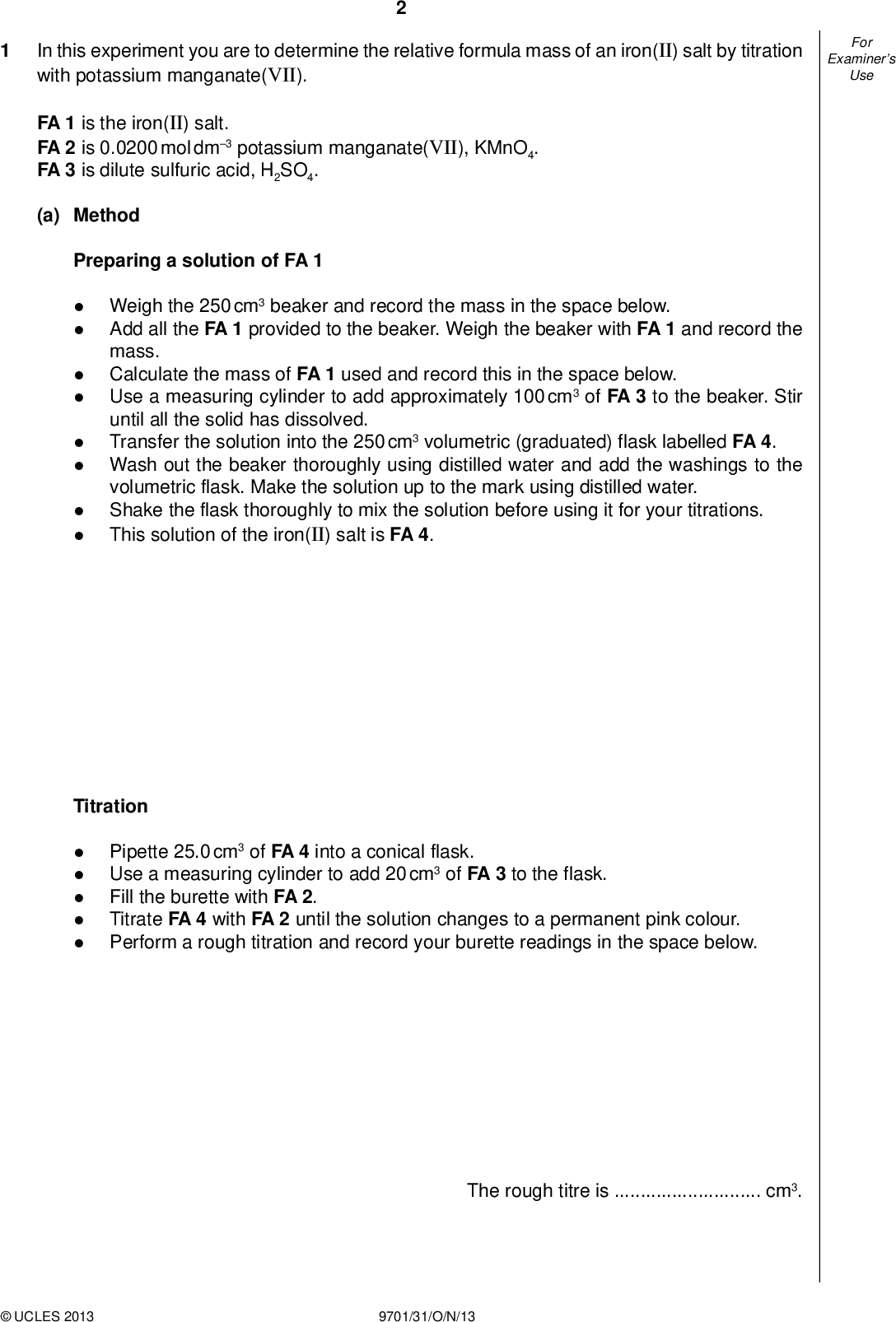 Examiners For Use In this experiment you are to determine the relative formula mass of an iron(II) salt by titration with potassium manganate(VII). FA 1 is the iron(II) salt. FA 2 is 0.0200 mol dm3 potassium manganate(VII), KMnO4. FA 3 is dilute sulfuric acid, H2SO4. (a) Method Preparing a solution of FA 1Weigh the 250 cm3 beaker and record the mass in the space below. Add all the FA 1 provided to the beaker. Weigh the beaker with FA 1 and record the mass. Calculate the mass of FA 1 used and record this in the space below. Use a measuring cylinder to add approximately 100 cm3 of FA 3 to the beaker. Stir until all the solid has dissolved. Transfer the solution into the 250 cm3 volumetric (graduated) flask labelled FA 4. Wash out the beaker thoroughly using distilled water and add the washings to the volumetric flask. Make the solution up to the mark using distilled water. Shake the flask thoroughly to mix the solution before using it for your titrations. This solution of the iron(II) salt is FA 4. TitrationPipette 25.0 cm3 of FA 4 into a conical flask.Use a measuring cylinder to add 20 cm3 of FA 3 to the flask.Fill the burette with FA 2.Titrate FA 4 with FA 2 until the solution changes to a permanent pink colour.Perform a rough titration and record your burette readings in the space below. The rough titre iscm3.UCLES 2013 9701/31/O/N/13<br />
Carry out as many accurate titrations as you think necessary to obtain consistent results. Make sure any recorded results show the precision of your practical work. Record in a suitable form below all of your burette readings and the volume of FA 2 added in each accurate titration. Examiners For Use II III IV VI VII [7] (b) From your accurate titration results, obtain a suitable value to be used in your calculations. Show clearly how you have obtained this value. 25.0 cm3 of FA 4 requiredcm3 of FA 2 [1]UCLES 2013 9701/31/O/N/13 [Turn over<br />
 (c) Calculations Show your working and appropriate signi cantgures in thenal answer to each step of your calculations. (i) Calculate the number of moles of potassium manganate(VII) present in the volume of FA 2 calculated in (b). moles of KMnO4 =mol (ii) The half-equation for the reduction of a manganate(VII) ion is: MnO4+ 8H+ + 5eMn2+ + 4H2O Give the half-equation for the oxidation of an iron(II) ion to an iron(III) ion.Therefore, 1 mole of manganate(VII) ions reacts with 5 moles of iron(II) ions. (iii) Calculate the number of moles of iron(II) ions present in 25.0 cm3 of solution FA 4. (iv) Calculate the number of moles of iron(II) ions present in 250 cm3 of solution FA 4. moles of Fe2+ in 25.0 cm3 of FA 4 =mol moles of Fe2+ in 250 cm3 of FA 4 =mol (v) In 1 mole of the iron(II) salt, FA 1, there is 1 mole of iron(II) ions. Use the mass of FA 1 you weighed out to calculate the relative formula mass of the iron(II) salt. relative formula mass =[5]UCLES 2013 9701/31/O/N/13 Examiners For Use II III IV<br />
 Examiners For Use (d) (i) A 25 cm3 pipette is accurate to 0.06 cm3. Calculate the maximum percentage error when the pipette was used to measure solution FA 4. (ii) State the maximum error in the mass of the 250 cm3 beaker that you recorded in (a). percentage error in measuring FA 4 =% maximum error =g (iii) Calculate the maximum percentage error in the mass of FA 1 used in (a). maximum percentage error =% [2] [Total: 15]UCLES 2013 9701/31/O/N/13 [Turn over<br />
