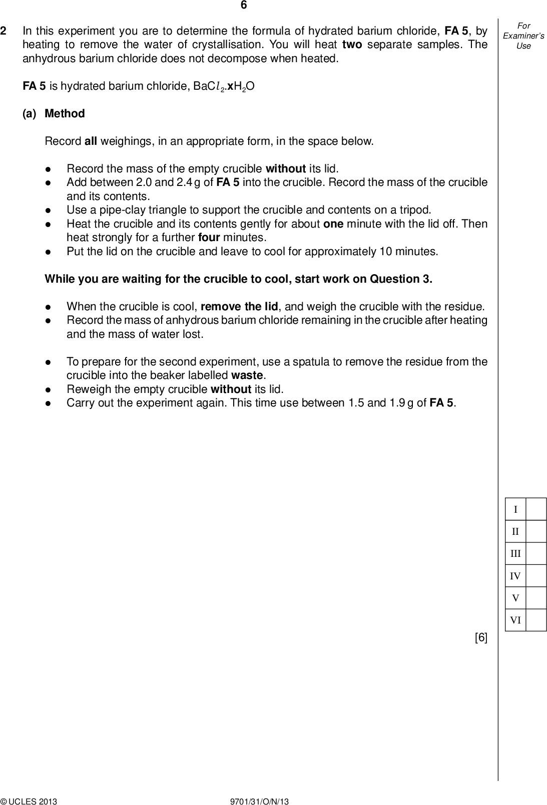 Examiners For Use In this experiment you are to determine the formula of hydrated barium chloride, FA 5, by heating to remove the water of crystallisation. You will heat two separate samples. The anhydrous barium chloride does not decompose when heated. FA 5 is hydrated barium chloride, BaCl 2.xH2O (a) Method Record all weighings, in an appropriate form, in the space below.Record the mass of the empty crucible without its lid. Add between 2.0 and 2.4 g of FA 5 into the crucible. Record the mass of the crucible and its contents. Use a pipe-clay triangle to support the crucible and contents on a tripod. Heat the crucible and its contents gently for about one minute with the lid off. Then heat strongly for a further four minutes. Put the lid on the crucible and leave to cool for approximately 10 minutes. While you are waiting for the crucible to cool, start work on Question 3.When the crucible is cool, remove the lid, and weigh the crucible with the residue. Record the mass of anhydrous barium chloride remaining in the crucible after heating and the mass of water lost. To prepare for the second experiment, use a spatula to remove the residue from the crucible into the beaker labelled waste. Reweigh the empty crucible without its lid. Carry out the experiment again. This time use between 1.5 and 1.9 g of FA 5. II III IV VI [6]UCLES 2013 9701/31/O/N/13<br />
 Examiners For Use (b) Calculation Show your working in each step. (i) Calculate the mean number of moles of water removed from the hydrated salt in the experiments. (Ar : H, 1.0; O, 16.0) (ii) Calculate the mean number of moles of anhydrous barium chloride produced in the experiments. (Ar : Ba, 137; Cl, 35.5) moles of H2O =mol (iii) Calculate the value of x in the formula of hydrated barium chloride, BaCl 2.xH2O. moles of BaCl 2 =mol x =[3] (c) (i) Suggest how the experimental procedure could be modi ed to ensure that all of the water of crystallisation had been removed by heating hydrated FA 5.(ii) Do you think that the results from your two experiments are consistent with each other? Justify your answer by carrying out appropriate calculations.UCLES 2013 9701/31/O/N/13 [3] [Total: 12] [Turn over<br />
