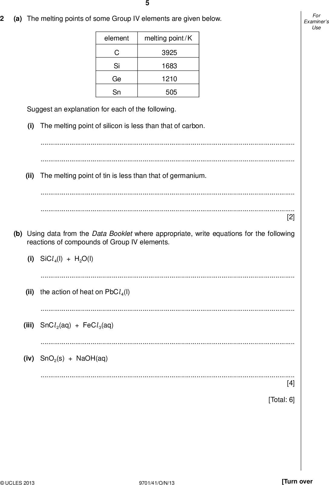 Examiners For Use (a) The melting points of some Group IV elements are given below. element melting point / K Si Ge Sn 3925 1683 1210 505 Suggest an explanation for each of the following. (i) The melting point of silicon is less than that of carbon.(ii) The melting point of tin is less than that of germanium.[2] (b) Using data from the Data Booklet where appropriate, write equations for the following reactions of compounds of Group IV elements. (i) SiCl 4(l) + H2O(l)(ii) the action of heat on PbCl 4(l)(iii) SnCl 2(aq) + FeCl 3(aq)(iv) SnO2(s) + NaOH(aq)[4] [Total: 6]UCLES 2013 9701/41/O/N/13 [Turn over<br />
