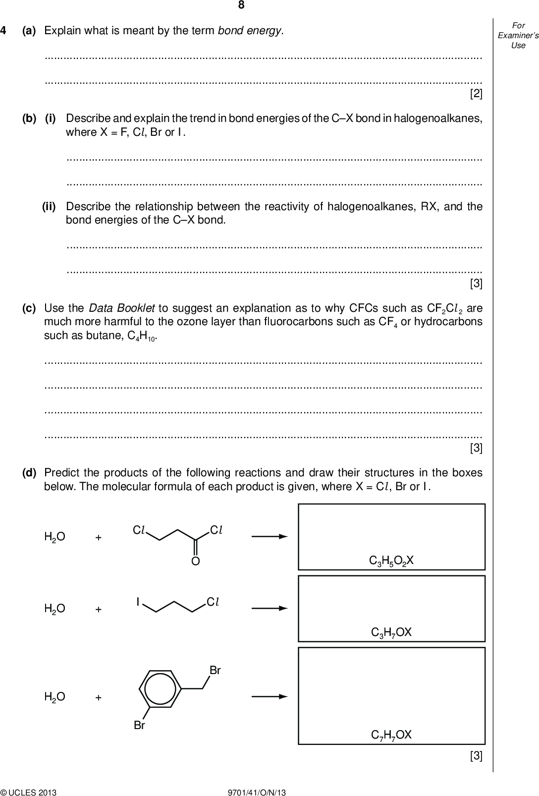 Examiners For Use (a) Explain what is meant by the term bond energy.[2] (b) (i) Describe and explain the trend in bond energies of the CX bond in halogenoalkanes, where X = F, Cl, Br or I.(ii) Describe the relationship between the reactivity of halogenoalkanes, RX, and the bond energies of the CX bond.[3] (c) Use the Data Booklet to suggest an explanation as to why CFCs such as CF2Cl 2 are much more harmful to the ozone layer thanuorocarbons such as CF4 or hydrocarbons such as butane, C4H10.[3] (d) Predict the products of the following reactions and draw their structures in the boxes below. The molecular formula of each product is given, where X = Cl , Br or I. Cl Cl Br H2O H2O H2O Cl Br C3H5O2X C3H7OX C7H7OX [3]UCLES 2013 9701/41/O/N/13<br />
 Examiners For Use (e) Ethane reacts with chlorine according to the following equation. C2H6 + Cl 2C2H5Cl + HCl (i) State the conditions needed for this reaction.(ii) State the type of reaction occurring here.One of the steps during this reaction is the following process. Cl+ CH3CH3HCl + CH3CH2 (iii) Use the Data Booklet to calculate the enthalpy change, H, of this step. (iv) Use the Data Booklet to calculate the enthalpy change, H, of the similar reaction: I + CH3CH3HI + CH3CH2 H =kJ mol1 H =kJ mol1 (v) Hence suggest why it is not possible to make iodoethane by reacting together iodine and ethane.(vi) Complete the following equations of some possible steps in the formation of chloroethane. Cl 2Cl+ CH3CH3HCl + CH3CH2 CH3CH2+++CH3CH2Cl [8] [Total: 19]UCLES 2013 9701/41/O/N/13 [Turn over<br />
