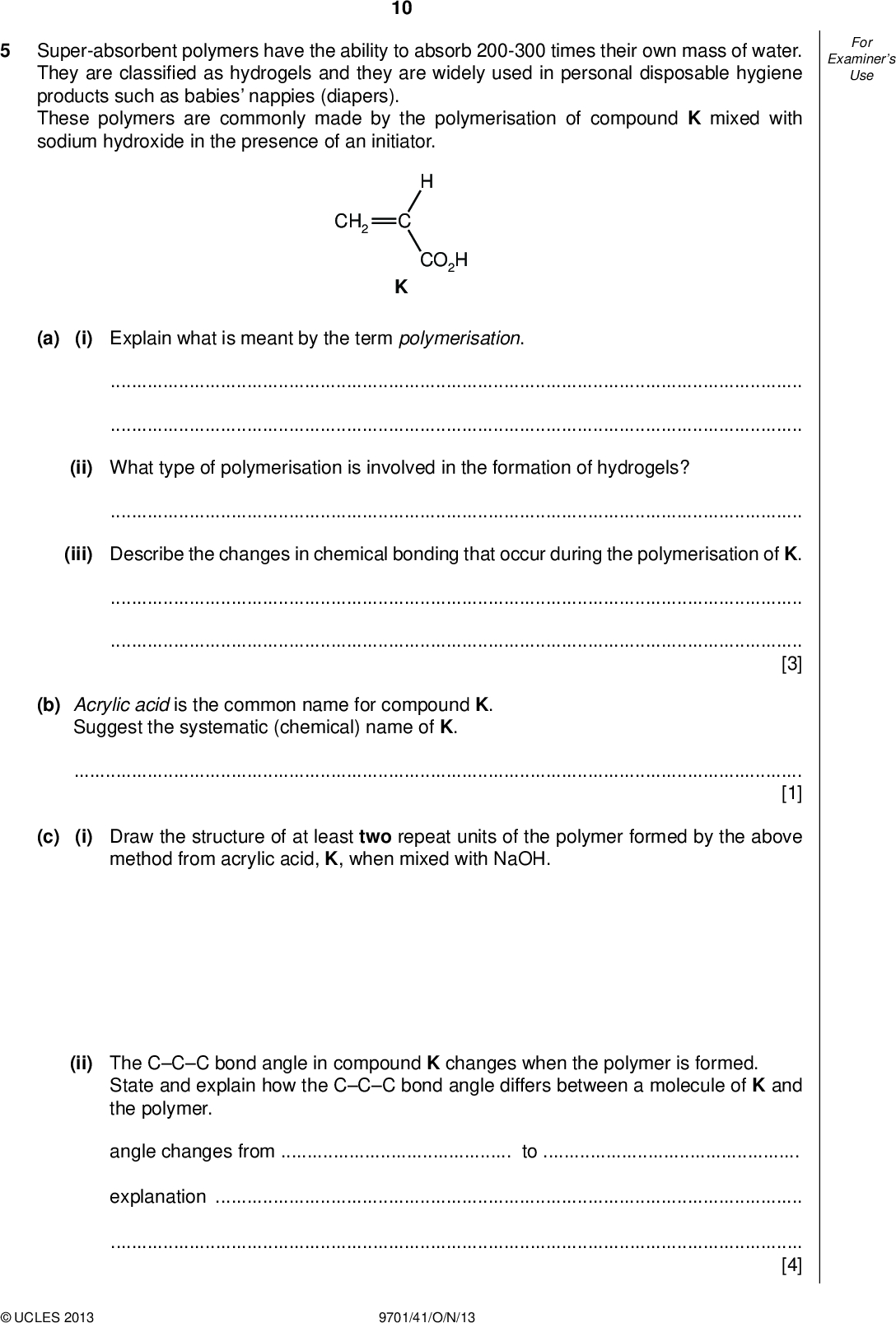 Examiners For Use 10 Super-absorbent polymers have the ability to absorb 200-300 times their own mass of water. They are classi ed as hydrogels and they are widely used in personal disposable hygiene products such as babies nappies (diapers). These polymers are commonly made by the polymerisation of compound K mixed with sodium hydroxide in the presence of an initiator. CH2 CO2H (a) (i) Explain what is meant by the term polymerisation.(ii) What type of polymerisation is involved in the formation of hydrogels?(iii) Describe the changes in chemical bonding that occur during the polymerisation of K.[3] (b) Acrylic acid is the common name for compound K. Suggest the systematic (chemical) name of K.[1] (c) (i) Draw the structure of at least two repeat units of the polymer formed by the above method from acrylic acid, K, when mixed with NaOH. (ii) The CCC bond angle in compound K changes when the polymer is formed. State and explain how the CCC bond angle differs between a molecule of K and the polymer. angle changes fromtoexplanation[4]UCLES 2013 9701/41/O/N/13<br />
 (d) (i) Draw a detailed diagram of a portion of the polymer you have drawn in (c)(i) to explain how it can absorb a large volume of water. 11 Examiners For Use (ii) A student added 0.10 g of the polymer to 10 cm3 of aqueous copper(II) sulfate solution. Predict, with a reason, what you expect to observe.[4] (e) Compound L, CH2=CHCONH2, can also be polymerised to form a super-absorbent polymer. (i) Name the two functional groups in compound L.Compound K can be converted into compound L by the following two-step route. H2C H C step 1 H C step 2 CO2H H2C CO2 NH4 H2C H C CONH2 (ii) Suggest a reagent for step 1.(iii) What other product is formed in step 2?(iv) State the reagents and conditions necessary to re-form K from L.[5]UCLES 2013 9701/41/O/N/13 [Total: 17] [Turn over<br />
