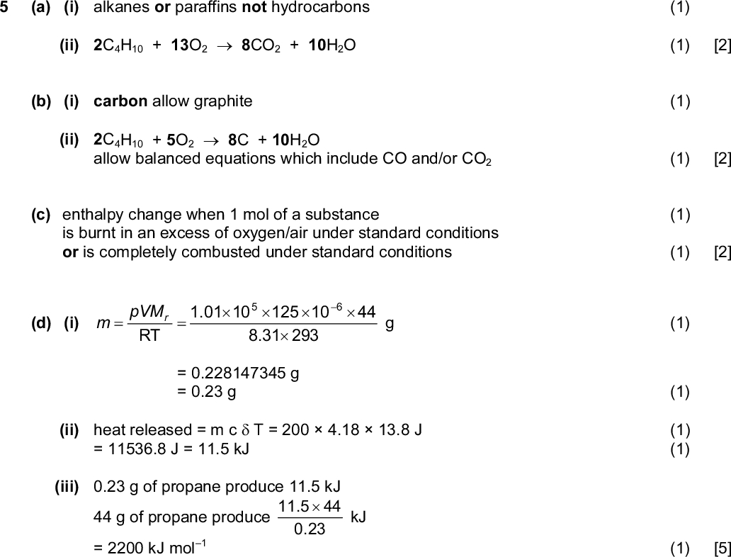 Page 6 Mark Scheme Syllabus Paper GCE AS/A LEVELOctober/November 2013 9701 22 (f) correct ring of C and O atoms, i.e. PMT (1) correct compound, i.e. (hydrogen atoms do not need to be shown) (1) [2] [Total: 18] (1) (1) [2] (a) (i) alkanes or paraffins not hydrocarbons (ii) 2C4H10 + 13O28CO2 + 10H2O (b) (i) carbon allow graphite (1) (ii) 2C4H10 + 5O28C + 10H2O allow balanced equations which include CO and/or CO2 (1) [2] (c) enthalpy change when 1 mol of a substance (1) is burnt in an excess of oxygen/air under standard conditions or is completely combusted under standard conditions (1) [2] (d) (i) pVM 1.01 10 125 10 44 RT 8.31 293 = 0.228147345 g = 0.23 g (ii) heat released = m cT = 2004.1813.8 J = 11536.8 J = 11.5 kJ (iii) 0.23 g of propane produce 11.5 kJ 44 g of propane produce kJ 11.544 0.23 = 2200 kJ mol 1Cambridge International Examinations 2013 (1) (1) (1) (1) (1) [5]<br />
 PMT Page 7 Mark Scheme Syllabus Paper GCE AS/A LEVELOctober/November 2013 9701 22 (e) (i) from methane to butane there are more electrons in the molecule therefore greater/stronger van der Waals forces (ii) straight chain molecules can pack more closely therefore stronger van der Waals forces or reverse argument (1) (1) (1) (1) [4] [Total: 15]Cambridge International Examinations 2013<br />
