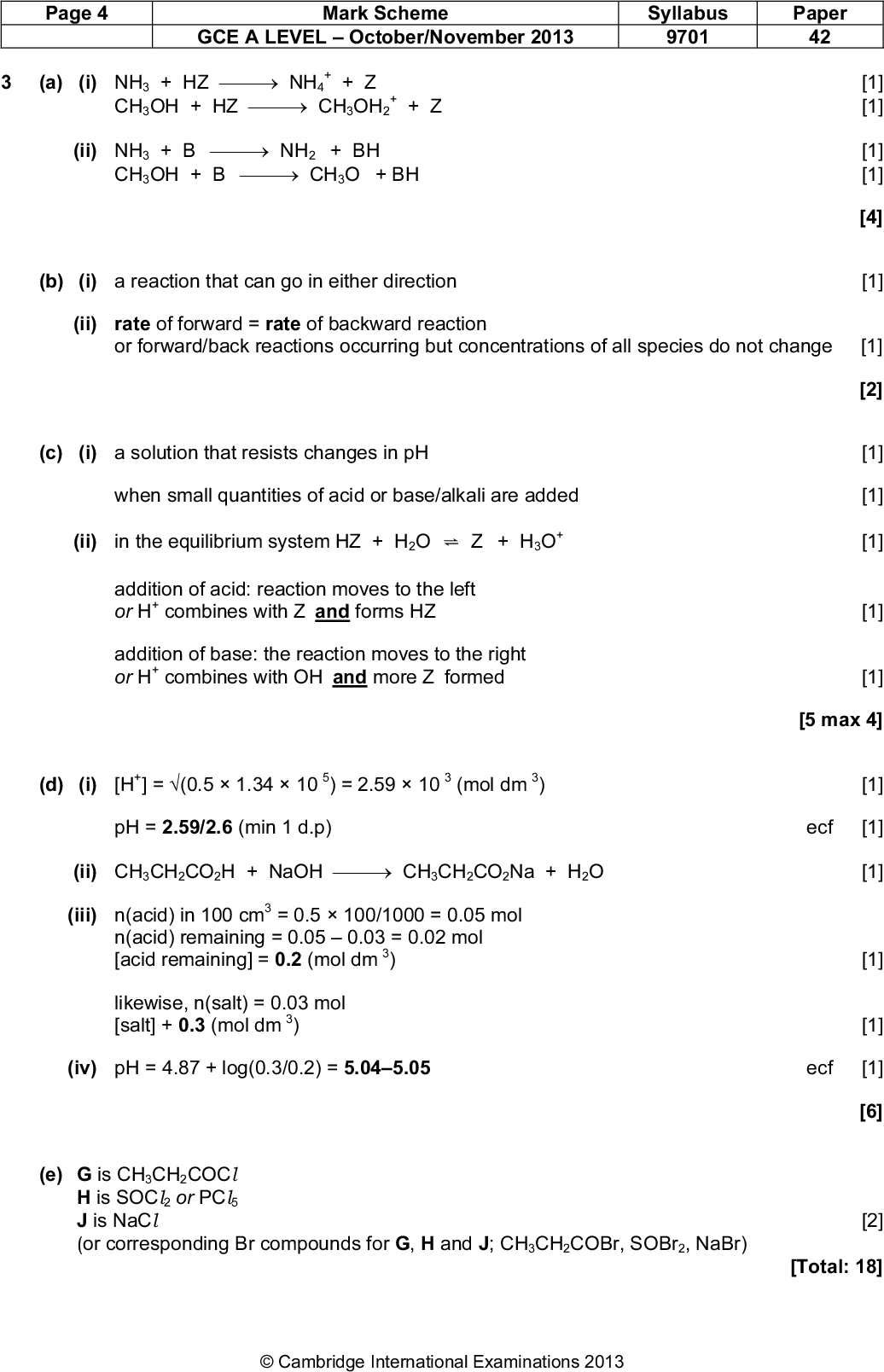 Page 4 Mark Scheme Syllabus Paper GCE A LEVELOctober/November 2013 9701 42 (a) (i) NH3 + HZNH4 + Z CH3OH + HZCH3OH2 + Z (ii) NH3 + BNH2 + BH CH3OH + BCH3O + BH (b) (i) a reaction that can go in either direction (ii) rate of forward = rate of backward reaction or forward/back reactions occurring but concentrations of all species do not change [1] [1] [1] [1] [1] [4] [1] [2] [1] [1] [1] [1] [1] [5 max 4] [1] ecf [1] [1] [1] [1] [6] [2] [Total: 18] (c) (i) a solution that resists changes in pH when small quantities of acid or base/alkali are added (ii) in the equilibrium system HZ + H2O ! Z + H3O addition of acid: reaction moves to the left or H combines with Z and forms HZ addition of base: the reaction moves to the right combines with OH and more Z formed or H (d) (i) [H ] = (0.51.3410 ) = 2.5910 (mol dm pH = 2.59/2.6 (min 1 d.p) (ii) CH3CH2CO2H + NaOHCH3CH2CO2Na + H2O (iii) n(acid) in 100 cm = 0.5100/1000 = 0.05 mol n(acid) remaining = 0.050.03 = 0.02 mol [acid remaining] = 0.2 (mol dm likewise, n(salt) = 0.03 mol [salt] + 0.3 (mol dm (iv) pH = 4.87 + log(0.3/0.2) = 5.045.05 ecf [1] (e) G is CH3CH2COCl H is SOCl 2 or PCl J is NaCl (or corresponding Br compounds for G, H and J; CH3CH2COBr, SOBr2, NaBr)Cambridge International Examinations 2013<br />
