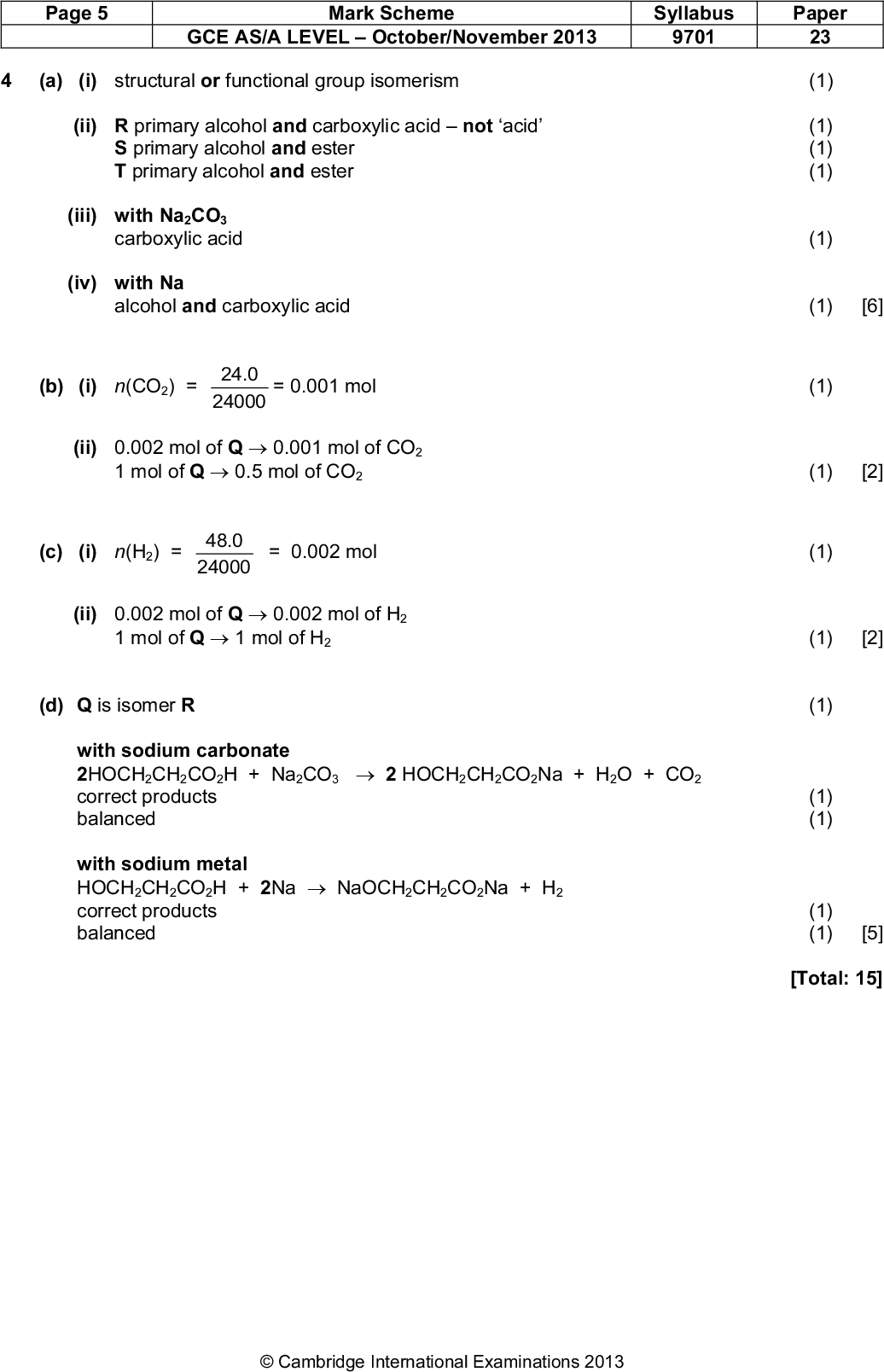 Page 5 Mark Scheme Syllabus Paper GCE AS/A LEVELOctober/November 2013 9701 23 (a) (i) structural or functional group isomerism (ii) R primary alcohol and carboxylic acidnot acid S primary alcohol and ester T primary alcohol and ester (iii) with Na2CO3 carboxylic acid (iv) with Na (1) (1) (1) (1) (1) alcohol and carboxylic acid (1) [6] (b) (i) n(CO2) = = 0.001 mol 24.0 24000 (1) (ii) 0.002 mol of Q0.001 mol of CO2 1 mol of Q0.5 mol of CO2 (1) [2] (c) (i) n(H2) = = 0.002 mol 48.0 24000 (1) (ii) 0.002 mol of Q0.002 mol of H2 1 mol of Q1 mol of H2 (1) [2] (d) Q is isomer R with sodium carbonate 2HOCH2CH2CO2H + Na2CO32 HOCH2CH2CO2Na + H2O + CO2 correct products balanced with sodium metal HOCH2CH2CO2H + 2NaNaOCH2CH2CO2Na + H2 correct products balanced (1) (1) (1) (1) (1) [5] [Total: 15]Cambridge International Examinations 2013<br />
